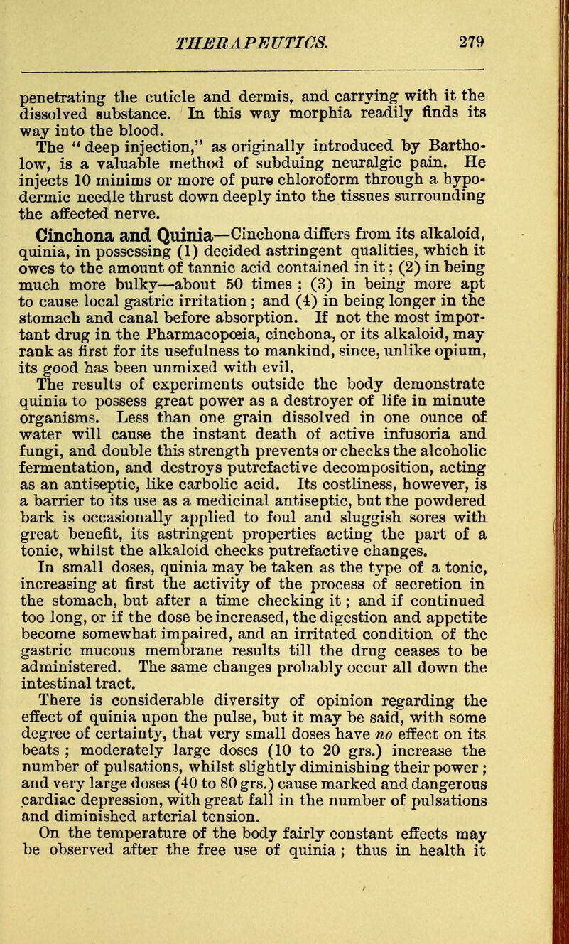 penetrating the cuticle and dermis, and carrying with it the dissolved substance. In this way morphia readily finds its way into the blood. The  deep injection, as originally introduced by Bartho- low, is a valuable method of subduing neuralgic pain. He injects 10 minims or more of pure chloroform through a hypo- dermic needle thrust down deeply into the tissues surrounding the affected nerve. Cinchona and Quinia—Cinchona differs from its alkaloid, quinia, in possessing (1) decided astringent qualities, which it owes to the amount of tannic acid contained in it; (2) in being much more bulky—about 50 times ; (3) in being more apt to cause local gastric irritation ; and (4) in being longer in the stomach and canal before absorption. If not the most impor- tant drug in the Pharmacopoeia, cinchona, or its alkaloid, may rank as first for its usefulness to mankind, since, unlike opium, its good has been unmixed with evil. The results of experiments outside the body demonstrate quinia to possess great power as a destroyer of life in minute organisms. Less than one grain dissolved in one ounce of water will cause the instant death of active infusoria and fungi, and double this strength prevents or checks the alcoholic fermentation, and destroys putrefactive decomposition, acting as an antiseptic, like carbolic acid. Its costliness, however, is a barrier to its use as a medicinal antiseptic, but the powdered bark is occasionally applied to foul and sluggish sores with great benefit, its astringent properties acting the part of a tonic, whilst the alkaloid checks putrefactive changes. In small doses, quinia may be taken as the type of a tonic, increasing at first the activity of the process of secretion in the stomach, but after a time checking it; and if continued too long, or if the dose be increased, the digestion and appetite become somewhat impaired, and an irritated condition of the gastric mucous membrane results till the drug ceases to be administered. The same changes probably occur all down the intestinal tract. There is considerable diversity of opinion regarding the effect of quinia upon the pulse, but it may be said, with some degree of certainty, that very small doses have no effect on its beats ; moderately large doses (10 to 20 grs.) increase the number of pulsations, whilst slightly diminishing their power; and very large doses (40 to 80 grs.) cause marked and dangerous cardiac depression, with great fall in the number of pulsations and diminished arterial tension. On the temperature of the body fairly constant effects may be observed after the free use of quinia ; thus in health it