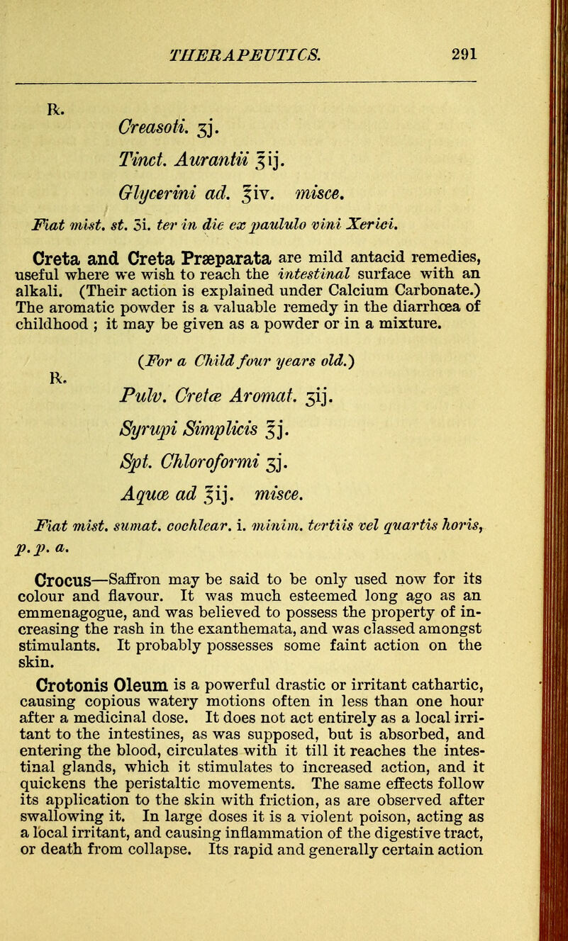 R. Creasoti. 3j\ Tinct. Aurantii ^ij. Glycerini ad. %iv. misce. Fiat mist. st. Si. ter in die ex paululo vim Xerici. Creta and Creta Prseparata are mild antacid remedies, useful where we wish to reach the intestinal surface with an alkali. (Their action is explained under Calcium Carbonate.) The aromatic powder is a valuable remedy in the diarrhoea of childhood ; it may be given as a powder or in a mixture. {For a Child four years old.) R. Pulv. Creta Aromat. 5ij. Syrupi Simplwis Spt. Chloroformi 3j. Aquce ad misce. Fiat mist, sumat. cochlear, i. minim, tertiis vel quartis horis, p.p. a. Crocus—Saffron may be said to be only used now for its colour and flavour. It was much esteemed long ago as an emmenagogue, and was believed to possess the property of in- creasing the rash in the exanthemata, and was classed amongst stimulants. It probably possesses some faint action on the skin. Crotonis Oleum is a powerful drastic or irritant cathartic, causing copious watery motions often in less than one hour after a medicinal dose. It does not act entirely as a local irri- tant to the intestines, as was supposed, but is absorbed, and entering the blood, circulates with it till it reaches the intes- tinal glands, which it stimulates to increased action, and it quickens the peristaltic movements. The same effects follow its application to the skin with friction, as are observed after swallowing it. In large doses it is a violent poison, acting as a local irritant, and causing inflammation of the digestive tract, or death from collapse. Its rapid and generally certain action