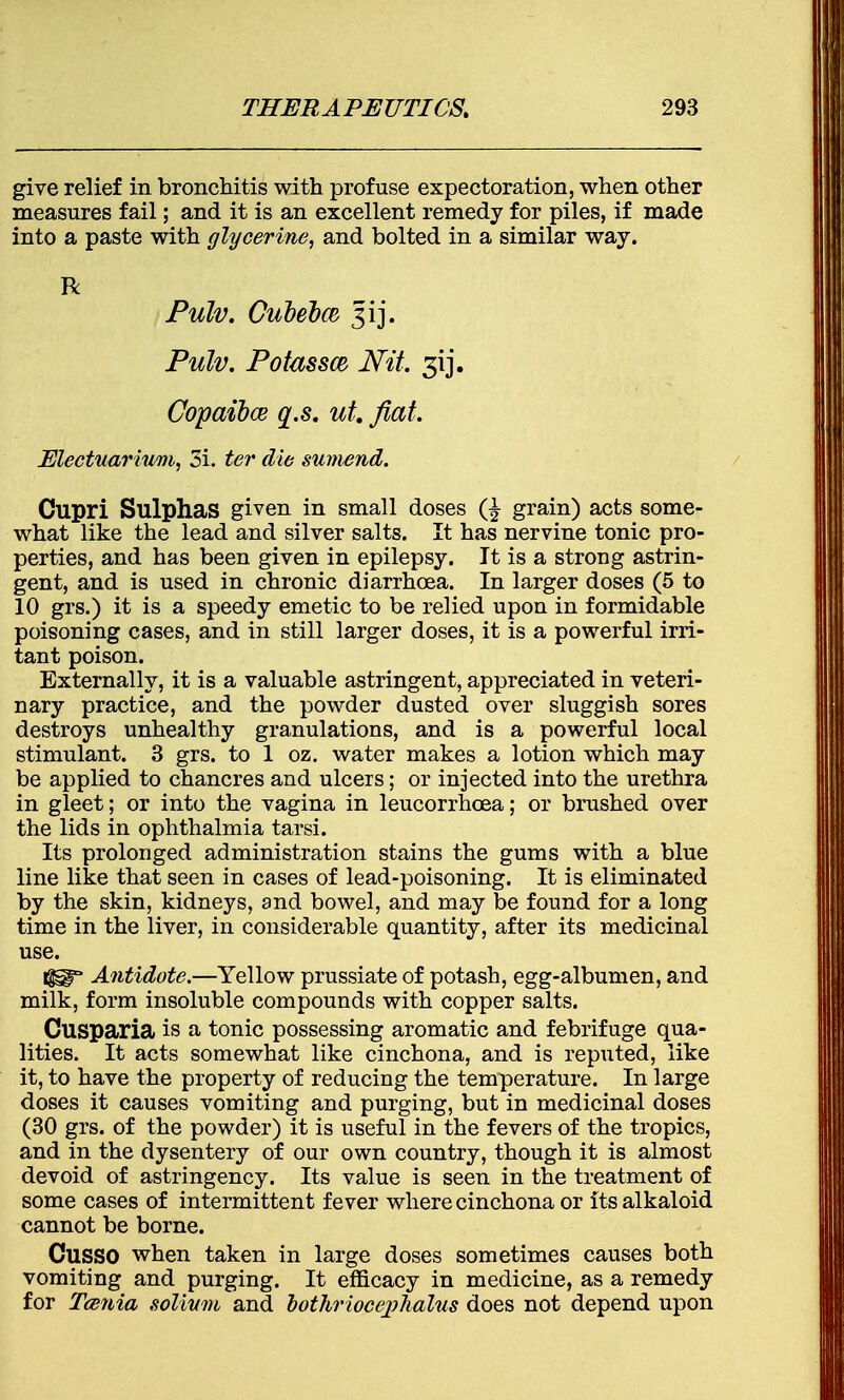 give relief in bronchitis with profuse expectoration, when other measures fail; and it is an excellent remedy for piles, if made into a paste with glycerine, and bolted in a similar way. R Pulv. Culebce, Jij. Pulv. Potassm Nit. 313'. Copaibce q.s. ut. fiat. Electuarium, 3i. ter die sumend. Cupri Sulphas given in small doses Q grain) acts some- what like the lead and silver salts. It has nervine tonic pro- perties, and has been given in epilepsy. It is a strong astrin- gent, and is used in chronic diarrhoea. In larger doses (5 to 10 grs.) it is a speedy emetic to be relied upon in formidable poisoning cases, and in still larger doses, it is a powerful irri- tant poison. Externally, it is a valuable astringent, appreciated in veteri- nary practice, and the powder dusted over sluggish sores destroys unhealthy granulations, and is a powerful local stimulant. 3 grs. to 1 oz. water makes a lotion which may be applied to chancres and ulcers; or injected into the urethra in gleet; or into the vagina in leucorrhoea; or brushed over the lids in ophthalmia tarsi. Its prolonged administration stains the gums with a blue line like that seen in cases of lead-poisoning. It is eliminated by the skin, kidneys, and bowel, and may be found for a long time in the liver, in considerable quantity, after its medicinal use. ggp* Antidote.—Yellow prussiate of potash, egg-albumen, and milk, form insoluble compounds with copper salts. Cusparia is a tonic possessing aromatic and febrifuge qua- lities. It acts somewhat like cinchona, and is reputed, like it, to have the property of reducing the temperature. In large doses it causes vomiting and purging, but in medicinal doses (30 grs. of the powder) it is useful in the fevers of the tropics, and in the dysentery of our own country, though it is almost devoid of astringency. Its value is seen in the treatment of some cases of intermittent fever where cinchona or its alkaloid cannot be borne. CllSSO when taken in large doses sometimes causes both vomiting and purging. It efficacy in medicine, as a remedy for Tcenia solium and bothrioceplialus does not depend upon