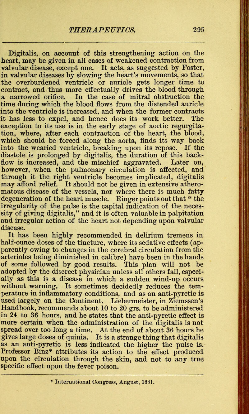 Digitalis, on account of this strengthening action on the heart, may be given in all cases of weakened contraction from valvular disease, except one. It acts, as suggested by Foster, in valvular diseases by slowing the heart's movements, so that the overburdened ventricle or auricle gets longer time to contract, and thus more effectually drives the blood through a narrowed orifice. In the case of mitral obstruction the time during which the blood flows from the distended auricle into the ventricle is increased, and when the former contracts it has less to expel, and hence does its work better. The exception to its use is in the early stage of aortic regurgita- tion, where, after each contraction of the heart, the blood, which should be forced along the aorta, finds its way back into the wearied ventricle, breaking upon its repose. If the diastole is prolonged by digitalis, the duration of this back- flow is increased, and the mischief aggravated. Later on, however, when the pulmonary circulation is affected, and through it the right ventricle becomes implicated, digitalis may afford relief. It should not be given in extensive athero- matous disease of the vessels, nor where there is much fatty degeneration of the heart muscle. Ringer points out that  the irregularity of the pulse is the capital indication of the neces- sity of giving digitalis, and it is often valuable in palpitation and irregular action of the heart not depending upon valvular disease. It has been highly recommended in delirium tremens in half-ounce doses of the tincture, where its sedative effects (ap- parently owing to changes in the cerebral circulation from the arterioles being diminished in calibre) have been in the hands of some followed by good results. This plan will not be adopted by the discreet physician unless all others fail, especi- ally as this is a disease in which a sudden wind-up occurs without warning. It sometimes decidedly reduces the tem- perature in inflammatory conditions, and as an anti-pyretic is used largely on the Continent. Liebermeister, in Ziemssen's Handbook, recommends about 10 to 20 grs. to be administered in 24 to 36 hours, and he states that the anti-pyretic effect is more certain when the administration of the digitalis is not spread over too long a time. At the end of about 36 hours he gives large doses of quinia. It is a strange thing that digitalis as an anti-pyretic is less indicated the higher the pulse is. Professor Binz* attributes its action to the effect produced upon the circulation through the skin, and not to any true specific effect upon the fever poison. * International Congress, August, 1831.