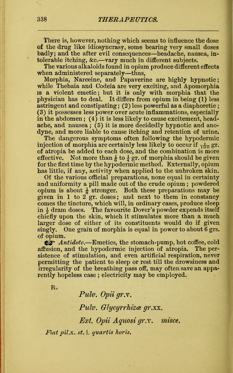 There is, however, nothing which seems to influence the dose of the drug like idiosyncrasy, some bearing very small doses badly; and the after evil consequences—headache, nausea, in- tolerable itching, &c.—vary much in different subjects. The various alkaloids found in opium produce different effects when administered separately—thus, Morphia, Narceine, and Papaverine are highly hypnotic; while Thebaia and Codeia are very exciting, and Apomorphia is a violent emetic; but it is only with morphia that the physician has to deal. It differs from opium in being (1) less astringent and constipating; (2) less powerful as a diaphoretic ; (3) it possesses less power over acute inflammations, especially in the abdomen; (4) it is less likely to cause excitement, head- ache, and nausea ; (5) it is more decidedly hypnotic and ano- dyne, and more liable to cause itching and retention of urine. The dangerous symptoms often following the hypodermic injection of morphia are certainly less likely to occur if gr. of atropia be added to each dose, and the combination is more effective. Not more than £ to \ gr. of morphia should be given for the first time by the hypodermic method. External ly, opium has little, if any, activity when applied to the unbroken skin. Of the various official preparations, none equal in certainty and uniformity a pill made out of the crude opium; powdered opium is about ^ stronger. Both these preparations may be given in 1 to 2 gr. doses; and next to them in constancy comes the tincture, which will, in ordinary cases, produce sleep in £ dram doses. The favourite Dover's powder expends itself chiefly upon the skin, which it stimulates more than a much larger dose of either of its constituents would do if given singly. One grain of morphia is equal in power to about 6 grs. of opium. Antidote.—Emetics, the stomach-pump, hot coffee, cold affusion, and the hypodermic injection of atropia. The per- sistence of stimulation, and even artificial respiration, never permitting the patient to sleep or rest till the drowsiness and irregularity of the breathing pass off, may often save an appa- rently hopeless case ; electricity may be employed. R. Pulv. Opiigr.Y. Pulv. Glycyrrhizce gi'.xx. Ext. Opii Aquosi gr.Y. misce. Fiat jjil.x. st. i. quartis Tioris.