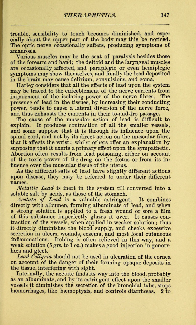 trouble, sensibility to touch becomes diminished, and espe- cially about the upper part of the body may this be noticed. The optic nerve occasionally suffers, producing symptoms of amaurosis. Various muscles may be the seat of paralysis besides those of the forearm and hand; the deltoid and the laryngeal muscles are occasionally affected, and paraplegic or even hemiplegic symptoms may show themselves, and finally the lead deposited in the brain may cause delirium, convulsions, and coma. Harley considers that all the effects of lead upon the system may be traced to the enfeeblement of the nerve currents from impairment of the isolating power of the nerve fibres. The presence of lead in the tissues, by increasing their conducting power, tends to cause a lateral diversion of the nerve force, and thus exhausts the currents in their to-and-fro passage. The cause of the muscular action of lead is difficult to explain. It produces contraction of all the smaller vessels, and some suppose that it is through its influence upon the spinal cord, and not by its direct action on the muscular fibre, that it affects the wrist; whilst others offer an explanation by supposing that it exerts a primary effect upon the sympathetic. Abortion often results from lead poisoning, either on account of the toxic power of the drug on the foetus or from its in- fluence over the muscular tissue of the uterus. As the different salts of lead have slightly different actions upon disease, they may be referred to under their different names. Metallic Lead is inert in the system till converted into a soluble salt by acids, as those of the stomach. Acetate of Lead is a valuable astringent. It combines directly with albumen, forming albuminate of lead, and when a strong solution is applied to a fresh wound or sore a film of this substance imperfectly glazes it over. It causes con- traction of the vessels, when applied in weaker solution; thus it directly diminishes the blood supply, and checks excessive secretion in ulcers, wounds, eczema, and most local cutaneous inflammations. Itching is often relieved in this way, and a weak solution (5 grs. to 1 oz.) makes a good injection in gonorr- hoea and gleet. Lead Colly ria should not be used in ulceration of the cornea on account of the danger of their forming opaque deposits in the tissue, interfering with sight. Internally, the acetate finds its way into the blood, probably as an albuminate, and by its astringent effect upon the smaller vessels it diminishes the secretion of the bronchial tube, stops haemorrhages, like haemoptysis, and controls diarrhoeas. 2 to