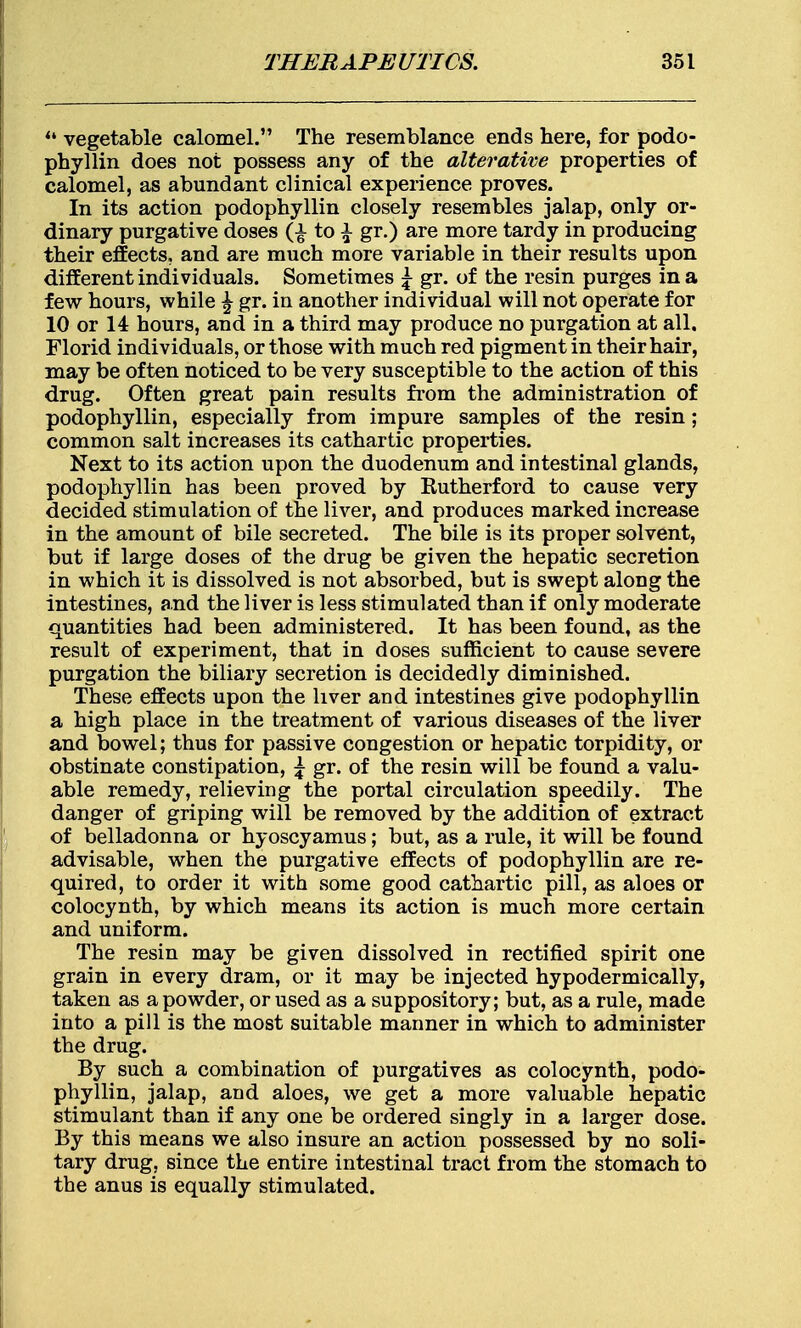  vegetable calomel. The resemblance ends here, for podo- phyllin does not possess any of the alterative properties of calomel, as abundant clinical experience proves. In its action podophyllin closely resembles jalap, only or- dinary purgative doses to \ gr.) are more tardy in producing their effects, and are much more variable in their results upon different individuals. Sometimes \ gr. of the resin purges in a few hours, while £ gr. in another individual will not operate for 10 or 14 hours, and in a third may produce no purgation at all. Florid individuals, or those with much red pigment in their hair, may be often noticed to be very susceptible to the action of this drug. Often great pain results from the administration of podophyllin, especially from impure samples of the resin; common salt increases its cathartic properties. Next to its action upon the duodenum and intestinal glands, podophyllin has been proved by Rutherford to cause very decided stimulation of the liver, and produces marked increase in the amount of bile secreted. The bile is its proper solvent, but if large doses of the drug be given the hepatic secretion in which it is dissolved is not absorbed, but is swept along the intestines, and the liver is less stimulated than if only moderate quantities had been administered. It has been found, as the result of experiment, that in doses sufficient to cause severe purgation the biliary secretion is decidedly diminished. These effects upon the liver and intestines give podophyllin a high place in the treatment of various diseases of the liver and bowel; thus for passive congestion or hepatic torpidity, or obstinate constipation, \ gr. of the resin will be found a valu- able remedy, relieving the portal circulation speedily. The danger of griping will be removed by the addition of extract of belladonna or hyoscyamus; but, as a rule, it will be found advisable, when the purgative effects of podophyllin are re- quired, to order it with some good cathartic pill, as aloes or colocynth, by which means its action is much more certain and uniform. The resin may be given dissolved in rectified spirit one grain in every dram, or it may be injected hypodermically, taken as a powder, or used as a suppository; but, as a rule, made into a pill is the most suitable manner in which to administer the drug. By such a combination of purgatives as colocynth, podo- phyllin, jalap, and aloes, we get a more valuable hepatic stimulant than if any one be ordered singly in a larger dose. By this means we also insure an action possessed by no soli- tary drug, since the entire intestinal tract from the stomach to the anus is equally stimulated.