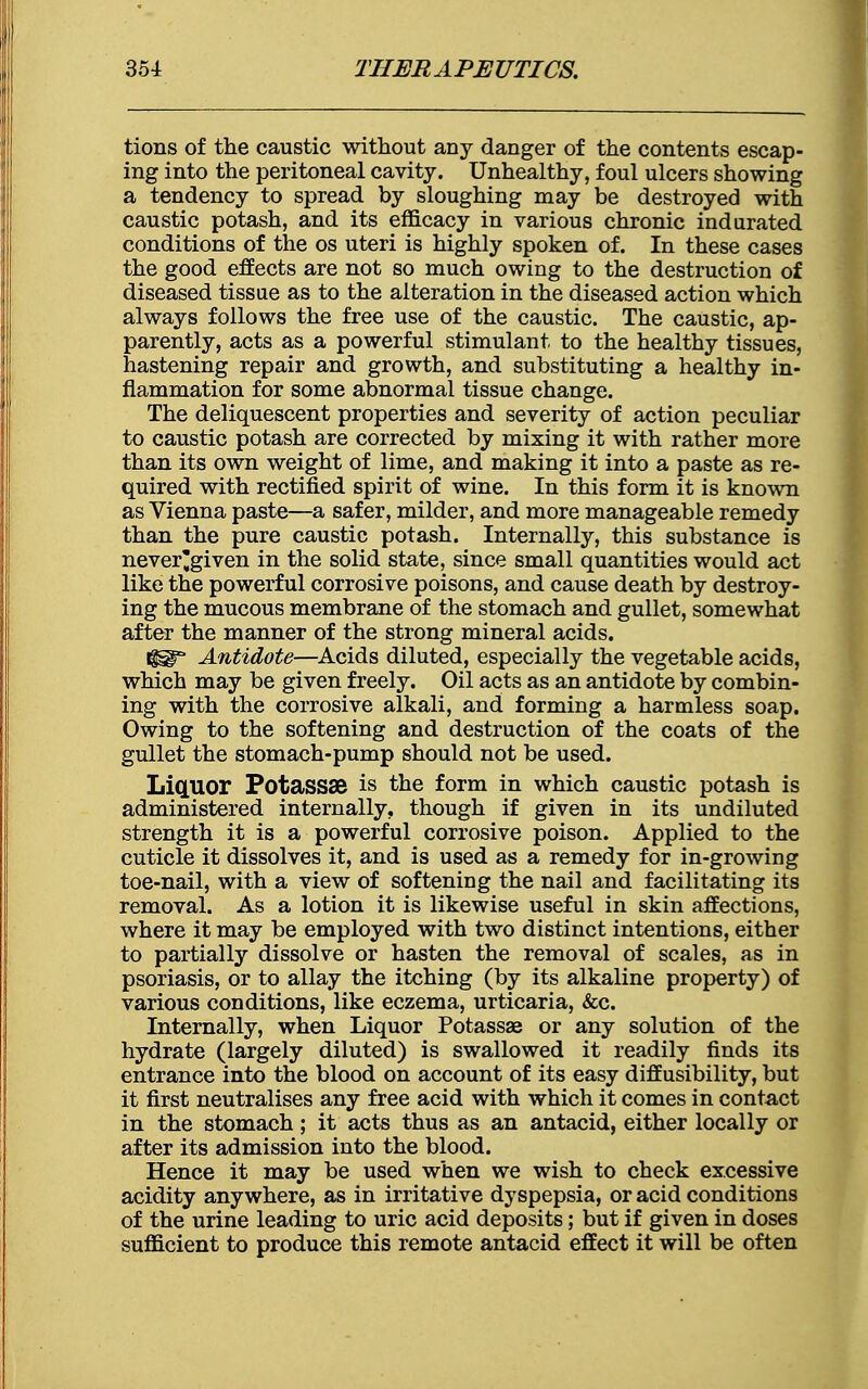 tions of the caustic without any danger of the contents escap- ing into the peritoneal cavity. Unhealthy, foul ulcers showing a tendency to spread by sloughing may be destroyed with caustic potash, and its efficacy in various chronic indurated conditions of the os uteri is highly spoken of. In these cases the good effects are not so much owing to the destruction of diseased tissue as to the alteration in the diseased action which always follows the free use of the caustic. The caustic, ap- parently, acts as a powerful stimulant, to the healthy tissues, hastening repair and growth, and substituting a healthy in- flammation for some abnormal tissue change. The deliquescent properties and severity of action peculiar to caustic potash are corrected by mixing it with rather more than its own weight of lime, and making it into a paste as re- quired with rectified spirit of wine. In this form it is known as Vienna paste—a safer, milder, and more manageable remedy than the pure caustic potash. Internally, this substance is never'given in the solid state, since small quantities would act like the powerful corrosive poisons, and cause death by destroy- ing the mucous membrane of the stomach and gullet, somewhat after the manner of the strong mineral acids. Antidote—Acids diluted, especially the vegetable acids, which may be given freely. Oil acts as an antidote by combin- ing with the corrosive alkali, and forming a harmless soap. Owing to the softening and destruction of the coats of the gullet the stomach-pump should not be used. Liquor Potassse is the form in which caustic potash is administered internally, though if given in its undiluted strength it is a powerful corrosive poison. Applied to the cuticle it dissolves it, and is used as a remedy for in-growing toe-nail, with a view of softening the nail and facilitating its removal. As a lotion it is likewise useful in skin affections, where it may be employed with two distinct intentions, either to partially dissolve or hasten the removal of scales, as in psoriasis, or to allay the itching (by its alkaline property) of various conditions, like eczema, urticaria, &c. Internally, when Liquor Potassae or any solution of the hydrate (largely diluted) is swallowed it readily finds its entrance into the blood on account of its easy diffusibility, but it first neutralises any free acid with which it comes in contact in the stomach; it acts thus as an antacid, either locally or after its admission into the blood. Hence it may be used when we wish to check excessive acidity anywhere, as in irritative dyspepsia, or acid conditions of the urine leading to uric acid deposits; but if given in doses sufficient to produce this remote antacid effect it will be often