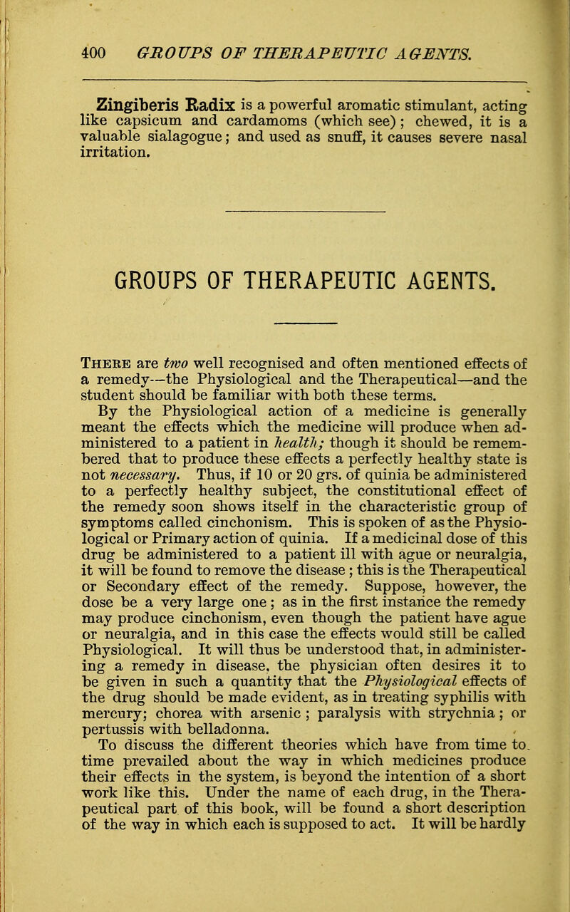 Zingiberis Radix is a powerful aromatic stimulant, acting like capsicum and cardamoms (which see) ; chewed, it is a valuable sialagogue; and used as snuff, it causes severe nasal irritation. GROUPS OF THERAPEUTIC AGENTS. Theke are two well recognised and often mentioned effects of a remedy—the Physiological and the Therapeutical—and the student should be familiar with both these terms. By the Physiological action of a medicine is generally meant the effects which the medicine will produce when ad- ministered to a patient in health; though it should be remem- bered that to produce these effects a perfectly healthy state is not necessary. Thus, if 10 or 20 grs. of quinia be administered to a perfectly healthy subject, the constitutional effect of the remedy soon shows itself in the characteristic group of symptoms called cinchonism. This is spoken of as the Physio- logical or Primary action of quinia. If a medicinal dose of this drug be administered to a patient ill with ague or neuralgia, it will be found to remove the disease ; this is the Therapeutical or Secondary effect of the remedy. Suppose, however, the dose be a very large one ; as in the first instance the remedy may produce cinchonism, even though the patient have ague or neuralgia, and in this case the effects would still be called Physiological. It will thus be understood that, in administer- ing a remedy in disease, the physician often desires it to be given in such a quantity that the Physiological effects of the drug should be made evident, as in treating syphilis with mercury; chorea with arsenic ; paralysis with strychnia; or pertussis with belladonna. To discuss the different theories which have from time to. time prevailed about the way in which medicines produce their effects in the system, is beyond the intention of a short work like this. Under the name of each drug, in the Thera- peutical part of this book, will be found a short description of the way in which each is supposed to act. It will be hardly