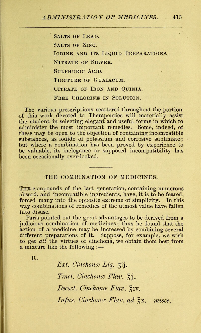 Salts of Lead. Salts of Zinc. Iodine and its Liquid Preparations. Nitrate of Silver. Sulphuric Acid. Tincture of Guaiacum. Citrate of Iron and Quinia. Free Chlorine in Solution. The various prescriptions scattered throughout the portion of this work devoted to Therapeutics will materially assist the student in selecting elegant and useful forms in which to administer the most important remedies. Some, indeed, of these may be open to the objection of containing incompatible substances, as iodide of potassium and corrosive sublimate; but where a combination has been proved by experience to be valuable, its inelegance or supposed incompatibility has been occasionally over-looked. THE COMBINATION OF MEDICINES. The compounds of the last generation, containing numerous absurd, and incompatible ingredients, have, it is to be feared, forced many into the opposite extreme of simplicity. In this way combinations of remedies of the utmost value have fallen into disuse. Paris pointed out the great advantages to be derived from a judicious combination of medicines; thus he found that the action of a medicine may be increased by combining several different preparations of it. Suppose, for example, we wish to get all the virtues of cinchona, we obtain them best from a mixture like the following :— R. Ext. Cinchona; Liq. 5ij. Tincf. Cinchona Flav. §j. Decoct. Cinchonas Flav. §iv. In fas. Cinchona Flav. ad ^x. misce.