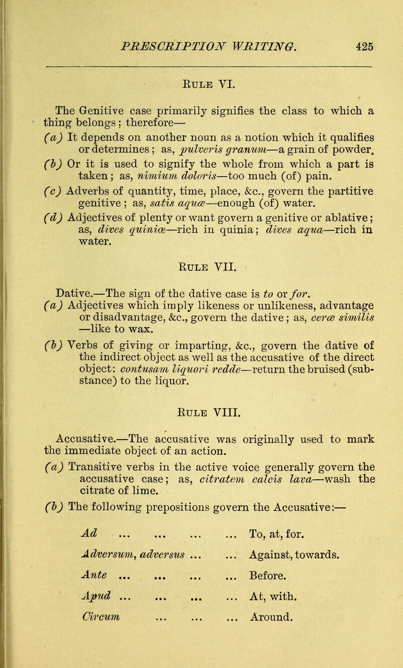 Rule VI. The Genitive case primarily signifies the class to which a thing belongs; therefore— (aJ It depends on another noun as a notion which it qualifies or determines ; as, pulveris granum—a grain of powder. (b) Or it is used to signify the whole from which a part is taken; as, nimium doloris—too much (of) pain. (c) Adverbs of quantity, time, place, &c, govern the partitive genitive ; as, satis aquce—enough (of) water. (d) Adjectives of plenty or want govern a genitive or ablative; as, dives quinion—rich in quinia; dives aqua—rich in water. Rule VII. Dative.—The sign of the dative case is to or for. (a) Adjectives which imply likeness or unlikeness, advantage or disadvantage, &c, govern the dative; as, cerce similis —like to wax. (b) Verbs of giving or imparting, &c, govern the dative of the indirect object as well as the accusative of the direct object: contusam liquor i redde—return the bruised (sub- stance) to the liquor. Rule VIII. Accusative.—The accusative was originally used to mark the immediate object of an action. (a) Transitive verbs in the active voice generally govern the accusative case; as, citratem calcis lava—wash the citrate of lime. (b) The following prepositions govern the Accusative:— Ad Adversum, adversus . Apud Circum To, at, for. Against, towards. Before. At, with. Around.