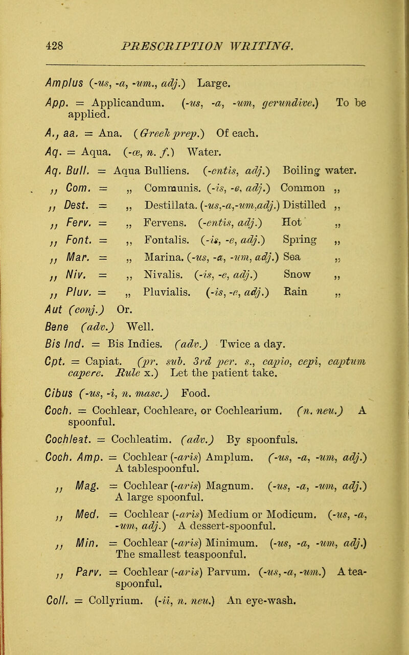 Amplus (-us, -a, -um., adj.) Large. App. = Applicandum. (-us, -a, -um, gerundive.) To be applied. A.j aa. = Ana. (Greekprep?) Of each. Aq. = Aqua, (-ce, n. /.) Water. Aq. Bull. = Aqua Bulliens. (-entis, adj.) Boiling water. n Com. Communis, (-is, -e. adj.) Common ,, /; Dest. = 5? Destiilata. (-us,-a,-um.adj.) Distilled ,, Ferv. Fervens. (-entis, adj.) Hot „ /; Font. — 5 J Fontalis. (-is, -e, adj.) Spring „ Mar. = 5J Marina, (-us, -a, -um, adj.) Sea // Niv. — 5> Nivalis, (-is, -e, adj.) Snow Pluv. = 5? Pluvialis. (-is, -e, adj.) Rain ,, Aut (conj.) Or. Bene (adv.) Well. Bis Ind. = Bis Indies. (adv.) Twice a day. Cpt. = Capiat. (pr. sub. 3rd per. s., cap'xo, cepi, captum capere. Rule x.) Let the patient take. Cibus (-us, -i, 7i. masc.) Food. Coch. = Cochlear, Cochleare, or Cochlearium. (n. neu.) A spoonful. Cochleat. = Cochleatim. (adv.) By spoonfuls. Coon. Amp. = Cochlear (-avis) Amplum. (-us, -a, -um, adj.) A tablespoonful. Mag. = Cochlear (-arts) Magnum, (-us, -a, -um, adj.) A large spoonful. Med. = Cochlear (-oris) Medium or Modicum. (-us, -a, -um, adj.) A dessert-spoonful. j, Min. = Cochlear (-aris) Minimum, (-us, -a, -um, adj.) The smallest teaspoonful. „ Parv. — Cochlear (-aris) Parvum. (-us,-a, -um.) A tea- spoonful. Coll. — Collyrium. (-U, n. neu.) An eye-wash.