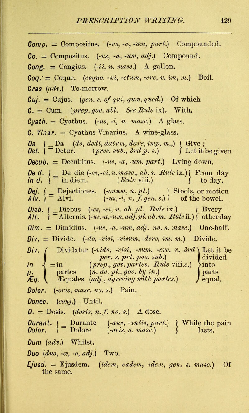 Com p. = Compositus. (-us, -a, -um, part.) Compounded. Co. = Compositus. (-us, -a, -um, adj.) Compound. Cong. — Congius. (-ii, n. masc.) A gallon. Coq.' — Coque. (coquo, -xi, -ctum, -ere, v. im, m.) Boil. Cras (adv.) To-morrow. Cuj. = Cujus. {gen. s. of qui, quce, quod.) Of which C. = Cum. (prep. gov. all. See Rule ix). With. Cyath. = Cyathus. (-us, -i, n. masc.) A glass. C. Vinar. = Cyathus Yinarius. A wine-glass. Da ( _ Da (do, dedi, datum, dare, imp. m.,) ) Give ; Det. | — Detur. {pres. sub., 3rd p. s.) j Let it be given Decub. = Decubitus, {-us,-a,-um, part!) Lying down. De d. j _ De die (-es,-ei,n.masc, ab.s. Ruleix..)) From day in d. I ~ in diem. (Rale viii.) j to day. DeJ. I _ Dejectiones. (-onum, n. pi.) } Stools, or motion Alv. \ ~~ Alvi. {-us,-i, n. f.gen.s) f of the bowel. Dieb. ( _Diebus (-es,-ei, n. ab. pi. Rule is..) ) Every Alt. \ ~A\teTms.(-us,-a,-um,adj.pl.ab.m. Ruleii.)] otherday Dim. = Dimidius. (-us, -a, -um, adj. no. s. masc.) One-half. Div. — Divide, (-do, -visi, -visum, -dere, im. m.) Divide. Div. f Dividatur (-vido, -visi, -sum, -ere, v. 3rd \ Let it be I per. s. prt.XJas. sub.) j divided in < =in (prep., gov. partes. Rule viii.<?.) >into p. I partes (n. ac. pi., goo. by in.) j parts /Eq. \ ^Equales (adj., agreeing with partes.) J equal. Dolor, (-oris, masc. no. s.) Pain. Donee, (conj.) Until. D> = Dosis. (dosis, n.f. no. s.) A dose. Durant. ( _ Durante (-ans, -antis, part.) ) While the pain Dolor. I— Dolore (-oris, n. masc.) ) lasts. Dum (adv.) Whilst. Duo (duo, -ce, -o, adj.) Two. Ejusd. = Ejusdem. (idem, eadem, idem, gen. s. masc.) Of the same.