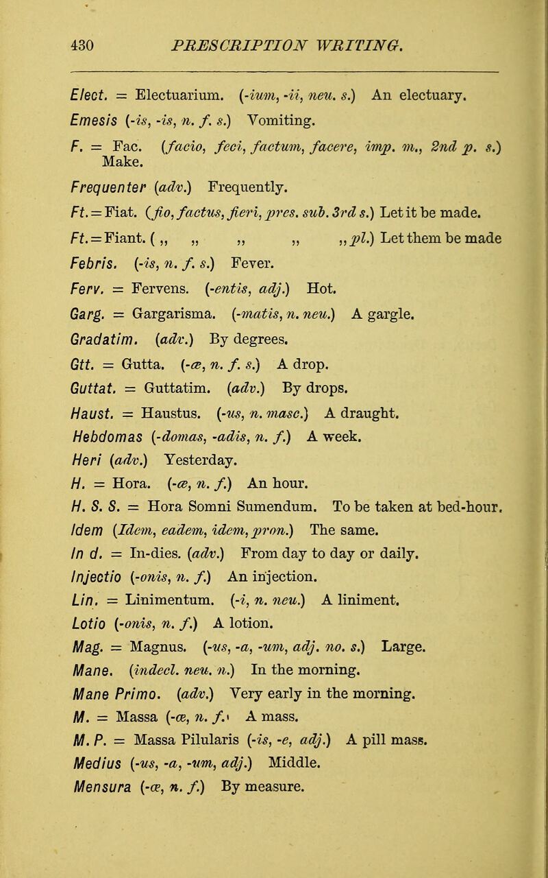 Elect. = Electuarium. (-ium, -ii, neu. s.) An electuary. Emesis (-is, -is, n. f. s.) Vomiting. F. = Fac. (facio, feci, factum, facere, imp. m., 2nd p. s.) Make. Frequenter (adv.) Frequently. Ft. = Fiat, (fio, factus, fieri, pres. sub. 3rd s.) Let it be made. Ff. = Fiant. („ „ „ „ „ pi.) Let them be made Febris. {-is, n. f. s.) Fever. Ferv. = Fervens. (-entis, adj.) Hot. Garg. = G-argarisma. (-matis, n. neu.) A gargle. Gradatim. (adv.) By degrees. Gtt. = Gutta. (-ce, n. f. s.) A drop. Guttat. = Guttatim. (adv.) By drops. Haust. — Haustus. (-us, n. masc.) A draught. Hebdomas (-domas, -adis, n. f.) A week. Heri (adv.) Yesterday. H. = Hora. (-te, n. f.) An hour. H. S. S. = Hora Somni Sumendum. To be taken at bed-hour. Idem (Idem, eadem, idem, pron.) The same. In d. = In-dies. (adv.) From day to day or daily. Injectio (-onis, n. f.) An injection. Lin. = Linimentum. (-i, n. neu.) A liniment. Lotio (-onis, n. f.) A lotion. Mag. = Magnus, (-us, -a, -um, adj. no. s.) Large. Mane, (indecl. neu. n.) In the morning. Mane Primo. (adv.) Very early in the morning. M. = Massa (-03,11. /.« Amass. M. P. = Massa Pilularis (-is, -e, adj.) A pill mass. MediUS (-us, -a, -um, adj.) Middle. Men sura (-ce, n. f.) By measure.