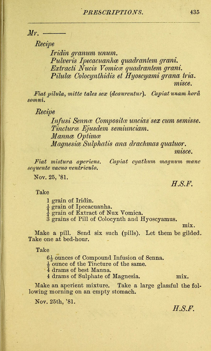 Mr. Recipe Iridin granum unum. Pulveris Ipecacuanha quadrantem grani. Extracti Nucis Vomicce quadrantem grani. Pilulce Colocynthidis et Hyoscyami grana tria. misce. Fiat pilula, mitte tales sex {deaurentur). Capiat unam hora somni. Recipe Infusi Sennce Compositce uncias sex cum semisse. Tinduroe, Ejusdem semiunciam. Mannm Optimce Magnesias Sulphatis ana drachmas quatuor. misce. Fiat mistura aperiens. Capiat cyathnm magnum mane sequente vacuo ventriculo. Nov. 25, '81. H.S.F. Take 1 grain of Iridin. \ grain of Ipecacuanha. | grain of Extract of Nux Vomica. 3 grains of Pill of Colocynth and Hyoscyamus. mix. Make a pill. Send six such (pills). Let them be gilded. Take one at bed-hour. Take 6^ ounces of Compound Infusion of Senna. ^ ounce of the Tincture of the same. 4 drams of best Manna. 4 drams of Sulphate of Magnesia. mix. Make an aperient mixture. Take a large glassful the fol- lowing morning on an empty stomach. Nov. 25th, '81. H.S.F.