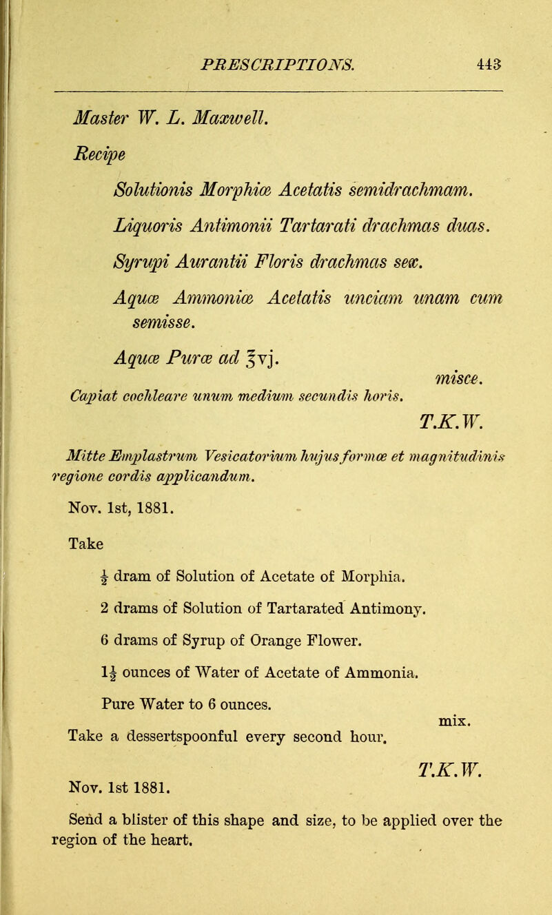 Master W. L. Maxwell. Recipe Solutionis Morphia Acetatis semidrachmam. Liquoris Antimonii Tartarati drachmas duas. Syrupi Aurantii Floris drachmas sex. Aquce Ammonia Acetatis unciam imam cum semis se. Aquce Puree ad Jvj. misce. Capiat cochleare unum medium secundis horis. T.K.W. Mitte Emplastrum Vesicatoriumhujusformoe et magnitudAnis regime cordis applicandum. Nov. 1st, 1881. Take | dram of Solution of Acetate of Morphia. - 2 drams of Solution of Tartarated Antimony. 6 drams of Syrup of Orange Flower. 1| ounces of Water of Acetate of Ammonia. Pure Water to 6 ounces. mix. Take a dessertspoonful every second hour. T.K.W. Nov. 1st 1881. Send a blister of this shape and size, to be applied over the region of the heart.