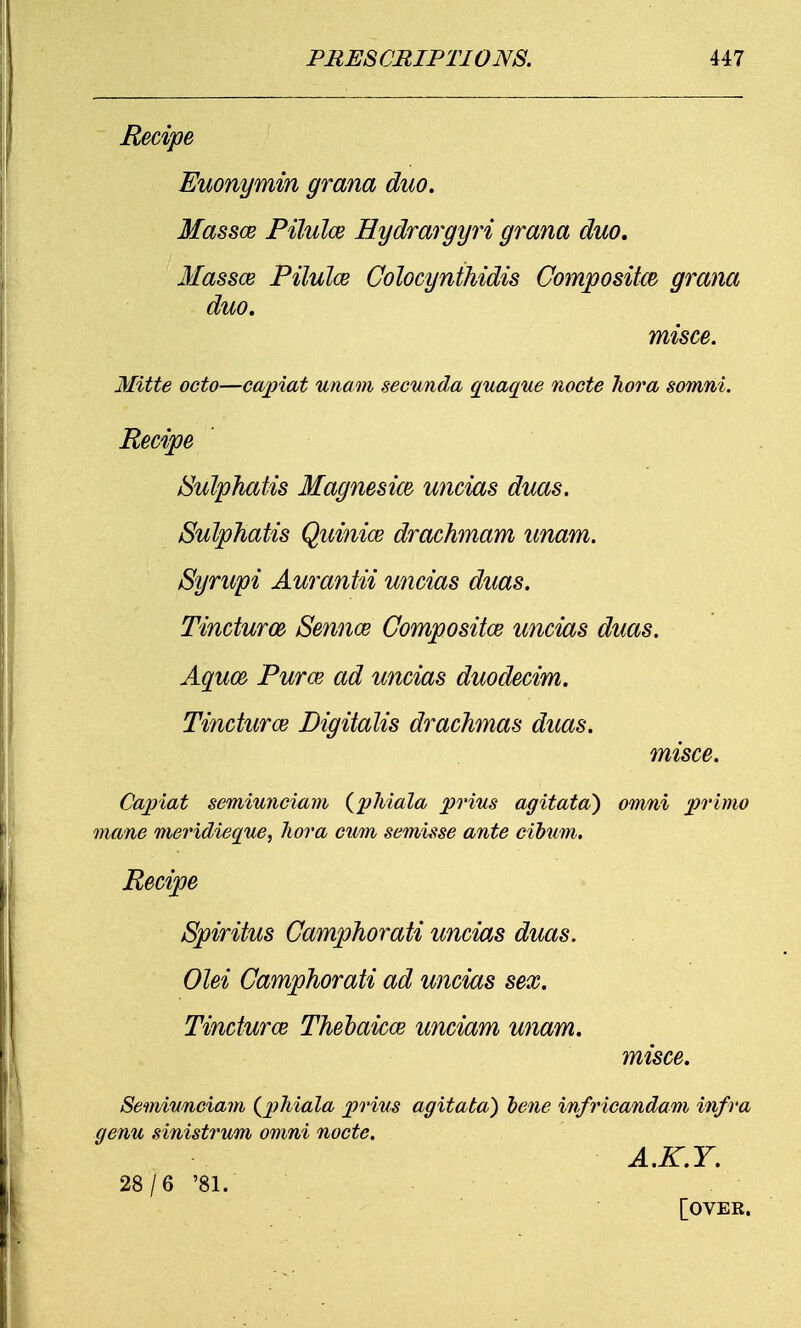 Recipe Euonymin grana duo. Massce Pilulce Hydrargyri grana duo, Massce Pilulce Colocynthidis Composite grana duo. misce. Mitte octo—capiat unam secunda quaque node hora somni. Recipe /Sulphatis Magnesim uncias duas. Sulphatis Quinice drachmam unam. Syrupi Aurantii uncias duas. Tincturm Sennoe Composites uncias duas. Aquce Puree ad uncias duodecim. Tinctures Digitalis drachmas duas. misce. Capiat semiunciam (phiala prius agitata) omni primo mane meridieque, hora cum semisse ante cibum. Recipe Spiritus Camphorati uncias duas. Olei Camphorati ad uncias sex. Tinctures Theoaicee unciam unam. misce. Semiunciam {phiala prius agitata) bene infricandam infra genu sinistrum omni node. A.K.Y. 28/6 '81. [OVER.