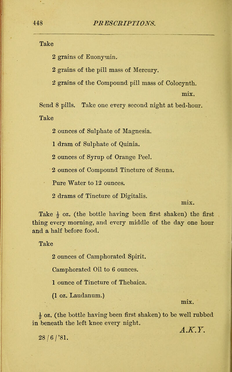 Take 2 grains of Euonymin. 2 grains of the pill mass of Mercury. 2 grains of the Compound pill mass of Colocynth. mix. Send 8 pills. Take one every second night at bed-hour. Take 2 ounces of Sulphate of Magnesia. 1 dram of Sulphate of Quinia. 2 ounces of Syrup of Orange Peel. 2 ounces of Compound Tincture of Senna. Pure Water to 12 ounces. 2 drams of Tincture of Digitalis. mix. Take \ oz. (the bottle having been first shaken) the first thing every morning, and every middle of the day one hour and a half before food. Take 2 ounces of Camphorated Spirit. Camphorated Oil to 6 ounces. 1 ounce of Tincture of Thebaica. (1 oz. Laudanum.) mix. \ oz. (the bottle having been first shaken) to be well rubbed in beneath the left knee every night. A.K.Y. 28/6/'8i.