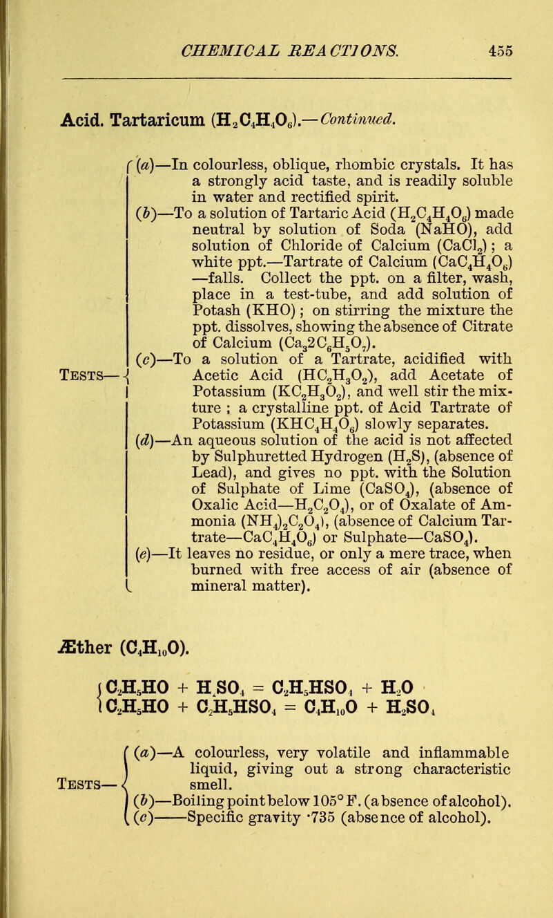 Acid. Tartaricum (H2C4H406).—Continued. ({a)—In colourless, oblique, rhombic crystals. It has a strongly acid taste, and is readily soluble in water and rectified spirit. (b) —To a solution of Tartaric Acid (H2C4H40,.) made neutral by solution of Soda (NaHO), add solution of Chloride of Calcium (CaCl2); a white ppt.—Tartrate of Calcium (CaC4H40(J) —falls. Collect the ppt. on a filter, wash, place in a test-tube, and add solution of Potash (KHO); on stirring the mixture the ppt. dissolves, showing the absence of Citrate of Calcium (Ca32C6H507). (c) —To a solution of a Tartrate, acidified with Tests—\ Acetic Acid (HC2H302), add Acetate of Potassium (KC2H302), and well stir the mix- ture ; a crystalline ppt. of Acid Tartrate of Potassium (KHC4H4Oe) slowly separates. (d) —An aqueous solution of the acid is not affected by Sulphuretted Hydrogen (H2S), (absence of Lead), and gives no ppt. with the Solution of Sulphate of Lime (CaS04), (absence of Oxalic Acid—H2C204), or of Oxalate of Am- monia (NH4)2C204), (absence of Calcium Tar- : trate—CaC4H406) or Sulphate—CaS04). (e) —It leaves no residue, or only a mere trace, when burned with free access of air (absence of mineral matter). iEther (C4H10O). (C2H5HO + HS04 = C,H5HSO, + H20 IC2H5H0 + G2H5HS04 - C4H10O + H2S04 i(a)—A colourless, very volatile and inflammable liquid, giving out a strong characteristic smell. (&)—Boiling point below 105° F. (absence of alcohol), (c) Specific gravity -735 (absence of alcohol).