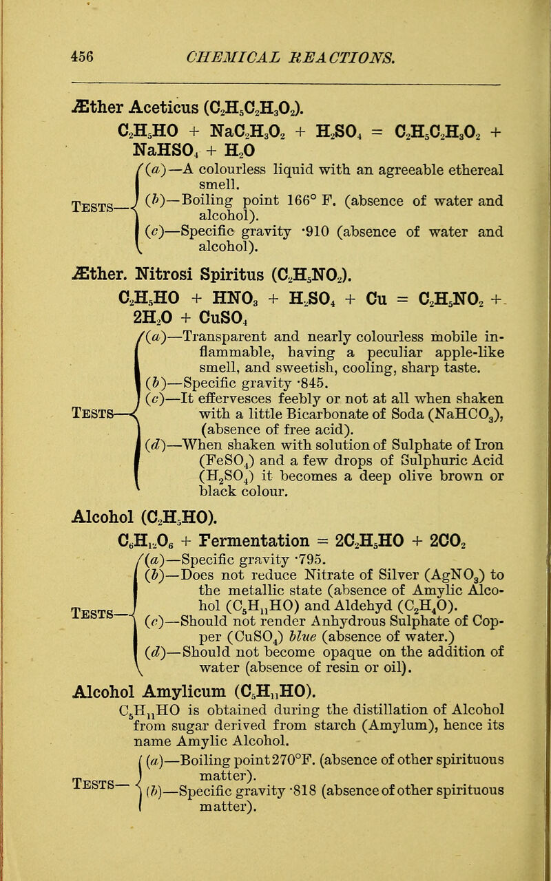 ■ffither Aceticus (C2H5C2H302). C2H5HO + NaC2H302 + H2S04 = C2H5C2H302 + NaHS04 + H20 '{a)—A colourless liquid with an agreeable ethereal smell. jiEgTS J (J1)—Boiling point 166° F. (absence of water and alcohol). (<?)—Specific gravity -910 (absence of water and alcohol). JEther. Nitrosi Spiritus (C2H5N02). C2H5H0 + HN03 + HzS04 + Cu = C2H5N02 + 2H20 + CuS04 '(a)—Transparent and nearly colourless mobile in- flammable, having a peculiar apple-like smell, and sweetish, cooling, sharp taste. (&)—Specific gravity -845. (c) —It effervesces feebly or not at all when shaken Tests—<( with a little Bicarbonate of Soda (NaHC03), (absence of free acid). (d) —When shaken with solution of Sulphate of Iron (FeS04) and a few drops of Sulphuric Acid (H2S04) it becomes a deep olive brown or black colour. Alcohol (C2H5H0). CtiH1206 + Fermentation = 2C2H5HO + 2C02 '(a)—Specific gravity 795. (5)—Does not reduce Nitrate of Silver (AgN03) to the metallic state (absence of Amylic Alco- Tests ! ho1 (°5HnHO) and Aldehyd (C2H40). s (a)—Should not render Anhydrous Sulphate of Cop- per (CuS04) blue (absence of water.) (d)—Should not become opaque on the addition of water (absence of resin or oil). Alcohol Amylicum (C5H„HO). C5HnHO is obtained during the distillation of Alcohol from sugar derived from starch (Amylum), hence its name Amylic Alcohol. (a)—Boiling point 270°F. (absence of other spirituous Tt^t<*_ J matter). - ^ (b)—Specific gravity -818 (absence of other spirituous matter).
