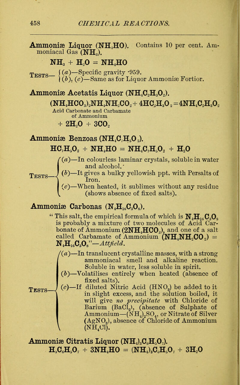 Ammonise Liquor (NH4HO). Contains 10 per cent. Am- moniacal Gas (NH3). NH3 + H20 = NH4HO TESTS— J (^)—Specific gravity -959. \ (c)—Same as for Liquor Ammonise Fortior. Ammonise Acetatis Liquor (NH4C2H302). (NH4HC03)2NH4NH2C02+4HC2H302=4NH4C2H302 Acid Carbonate and Carbamate of Ammonium + 2H20 + 3C02 Ammonise Benzoas (NH4C;H502). HC7H502 + NH4HO = NH4C7H502 + H20 (a)—In colourless laminar crystals, soluble in water and alcohol.' Tests I ^—^ &res a bulky yellowish ppt. with Persalts of Iron. (c)—When heated, it sublimes without any residue (shows absence of fixed salts). Ammonise Carbonas (N4H16C3Os).  This salt, the empirical formula of which is N4HlsC3Os is probably a mixture of two molecules of Acid Car- bonate of Ammonium (2NH4HC03), and one of a salt called Carbamate of Ammonium (NH4NHoC02) == N4H16C308—Attfield. /(a)—In translucent crystalline masses, with a strong ammoniacal smell and alkaline reaction. Soluble in water, less soluble in spirit. (&)—Volatilises entirely when heated (absence of fixed salts). (c)—If diluted Nitric Acid (HN03) be added to it in slight excess, and the solution boiled, it will give no precipitate with Chloride of Barium (BaCl2), (absence of Sulphate of Ammonium—(NH4)2S04, or Nitrate of Silver (AgN03), absence of Chloride of Ammonium \ (NH4C1). Ammonias Citratis Liquor (NHJAHA). H3CflH507 + 3NH4HO - (NH4)3CdH507 + 3H20 Tests—7