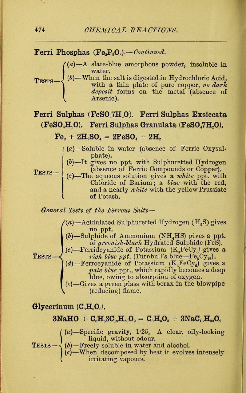 Ferri Phosphas (Fe3P208).—Continued. '(a)—A slate-blue amorphous powder, insoluble in water. rpESTg J {b)—When the salt is digested in Hydrochloric Acid, with a thin plate of pure copper, no dark deposit forms on the metal (absence of Arsenic). Ferri Sulphas (FeS047H20). Ferri Sulphas Exsiccata (FeS04H20). Ferri Sulphas Granulata (FeS047H20). Fe2 + 2H2S04 = 2FeS04 + 2H2 (a) —Soluble in water (absence of Ferric Oxysul- phate). (b) —It gives no ppt. with Sulphuretted Hydrogen TESTS - (absence of Ferric Compounds or Copper). ' (e)—The aqueous solution gives a white ppt. with Chloride of Barium; a blue with the red, and a nearly white with the yellow Prussiate of Potash. General Tests of the Ferrous Salts— '(a)—Acidulated Sulphuretted Hydrogen (H2S) gives no ppt. (b)—Sulphide of Ammonium (NH4HS) gives a ppt. of greenish-black Hydrated Sulphide (FeS). ip)—Ferridcyanide of Potassium (K3FeCy6^ gives a TESTS—( rich blusppt. (Turnbull's blue—Fe5Cy,2). (d) —Ferrocyanide of Potassium (K4FeCy6) gives a pale blue ppt., which rapidly becomes a deep blue, owing to absorption of oxygen. (e) —Gives a green glass with borax in the blowpipe (reducing) flame. Glycerinum (C3Hs03l 3NaHO + C3H53C18H3302 = C3H803 + 3NaC18H3302 (a)—Specific gravity, 1*25. A clear, oily-looking liquid, without odour. TESTS — «f (b)—Freely soluble in water and alcohol. 1 (c)—When decomposed by heat it evolves intensely ( irritating vapours.