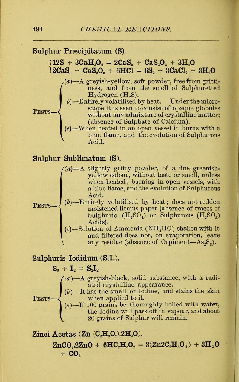 Sulphur Prsecipitatum (S). (12S + 3CaH202 = 2CaS5 + CaS203 + 3H20 <2CaS5 + CaS203 + 6HC1 = 6S2 + 3CaCl2 + 3H20 (a) —A greyish-yellow, soft powder, free from gritti- ness, and from the smell of Sulphuretted Hydrogen (H2S). b)—Entirely volatilised by heat. Under the micro- „, / scope it is seen to consist of opaque globules j < b b-—\ without any admixture of crystalline matter; (absence of Sulphate of Calcium). (c)—When heated in an open vessel it burns with a blue flame, and the evolution of Sulphurous Acid. Sulphur Sublimatum (S). /(a)—A slightly gritty powder, of a fine greenish- yellow colour, without taste or smell, unless when heated; burning in open vessels, with a blue flame, and the evolution of Sulphurous Acid. (b) —Entirely volatilised by heat; does not redden moistened litmus paper (absence of traces of Sulphuric (H2SOt) or Sulphurous (H2S03) Acids). (c) —Solution of Ammonia (NH,HO) shaken with it and filtered does not, on evaporation, leave \ any residue (a,bsence of Orpiment—As2S3). Sulphuris Iodidum (S2I2). S2 I2 = S2I2 •a)—A greyish-black, solid substance, with a radi- ated crystalline appearance. (b) —It has the smell of Iodine, and stains the skin Tests—<{ when applied to it. (c) —If 100 grains be thoroughly boiled with water, the Iodine will pass off in vapour, and about 20 grains of Sulphur will remain. Zinci Acetas (Zn (C2H3OA2H20). ZnC03,2ZnO + 6HC2H302 = 3(Zn2C2H302) + 3H20 + C02