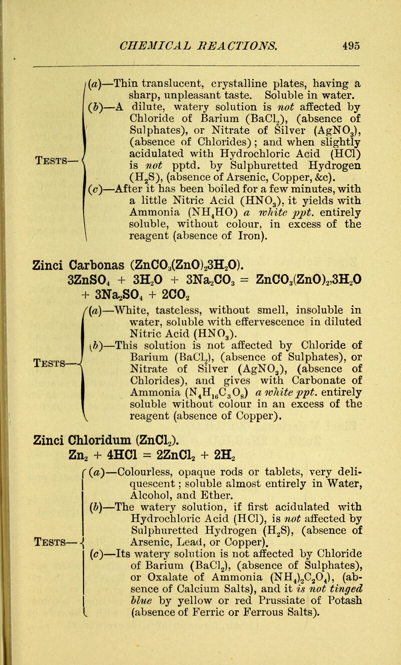 i(a)—Thin translucent, crystalline plates, having a f sharp, unpleasant taste. Soluble in water. (b) —A dilute, watery solution is not affected by Chloride of Barium (BaCl2), (absence of 1 Sulphates), or Nitrate of Silver (AgN03), | (absence of Chlorides); and when slightly ' acidulated with Hydrochloric Acid (HC1) is not pptd. by Sulphuretted Hydrogen (H2S), (absence of Arsenic, Copper, &c). (c) —After it has been boiled for a few minutes, with a little Nitric Acid (HN03), it yields with Ammonia (NH4HO) a white pp$. entirely soluble, without colour, in excess of the \ reagent (absence of Iron). Tests—4 Zinci Carbonas (ZnC03(ZnO)23H20). 3ZnS04 + 3H20 + 3Na2C03 = ZnC03(ZnO)2,3H20 + 3Na2S04 + 2C02 /(a)—White, tasteless, without smell, insoluble in water, soluble with effervescence in diluted Nitric Acid (HN03). (b)—This solution is not affected by Chloride of Barium (BaCl2), (absence of Sulphates), or Nitrate of Silver (AgN03), (absence of Chlorides), and gives with Carbonate of Ammonia (N4H16C3Oa) a white ppt. entirely soluble without colour in an excess of the \ reagent (absence of Copper). Zinci Chloridum (ZnCl2). Zn2 + 4HC1 = 2ZnCl2 + 2H2 '(«)—Colourless, opaque rods or tablets, very deli- quescent ; soluble almost entirely in Water, Alcohol, and Ether. (b) —The watery solution, if first acidulated with Hydrochloric Acid (HC1), is not affected by Sulphuretted Hydrogen (H2S), (absence of Tests—-{ Arsenic, Lead, or Copper). (c) —Its watery solution is not affected by Chloride of Barium (BaCl2), (absence of Sulphates), or Oxalate of Ammonia (NH4)2C304), (ab- sence of Calcium Salts), and it is not tinged blue by yellow or red Prussiate of Potash (absence of Ferric or Ferrous Salts).