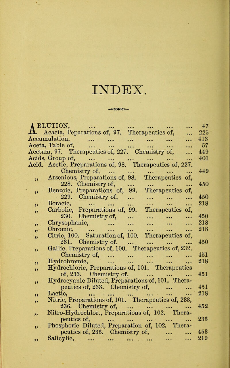 INDEX. ABLUTION, 47 Acacia, Peparations of, 97. Therapeutics of, ... 225 Accumulation, 413 Aceta, Table of, 57 Acetum, 97. Therapeutics of, 227. Chemistry of, ... 449 Acids, Group of, 401 Acid. Acetic, Preparations of, 98. Therapeutics of, 227. Chemistry of, ... ... ... 449 „ Arsenious, Preparations of, 98. Therapeutics of, 228. Chemistry of, 450 „ Benzoic, Preparations of, 99. Therapeutics of, 229. Chemistry of, 450 „ Boracic, 218 „ Carbolic, Preparations of, 99. Therapeutics of, 230. Chemistry of, 450 „ Chrysophanic, ... ... 218 „ Chromic, ... ... ... 218 „ Citric, 100. Saturation of, 100. Therapeutics of, 231. Chemistry of, ... ... 450 „ Gallic, Preparations of, 100. Therapeutics of, 232. Chemistry of, 451 ,, Hydrobromic, ... 218 „ Hydrochloric, Preparations of, 101. Therapeutics of, 233. Chemistry of, 451 „ Hydrocyanic Diluted, Preparations of, 101. Thera- peutics of, 233. Chemistry of, 451 „ Lactic, 218 ,, Nitric, Preparations of, 101. Therapeutics of, 233, 236. Chemistry of, 452 ,, Nitro-Hydrochlor., Preparations of, 102. Thera- peutics of, ... ... 236 „ Phosphoric Diluted, Preparation of, 102. Thera- peutics of, 236. Chemistry of, 453 Salicylic, 219