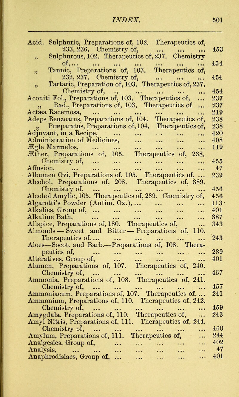 Acid. Sulphuric, Preparations of, 102. Therapeutics of, 233, 236. Chemistry of, 453 ,, Sulphurous, 102. Therapeutics of, 237. Chemistry of, 454 „ Tannic, Preparations of, 103. Therapeutics of, 232, 237. Chemistry of, 454 „ Tartaric, Preparation of, 103. Therapeutics of, 237. Chemistry of, 454 Aconiti Fol., Preparations of, 103. Therapeutics of, ... 237 ,, Rad., Preparations of, 103, Therapeutics of ... 237 Actsea Racemosa, ... ... ... ... ... ... 219 Adeps Benzoatus, Preparations of, 104. Therapeutics of, 238 „ Prseparatus, Preparations of, 104. Therapeutics of, 238 Adjuvant, in a Recipe, 420 Administration of Medicines, ... ... ... ... 408 JEgle Marmelos, 119 iEther, Preparations of, 105. Therapeutics of, 238. Chemistry of, 455 Affusion, 47 Albumen Ovi, Preparations of, 105. Therapeutics of, ... 239 Alcohol, Preparations of, 208. Therapeutics of, 389. Chemistry of, 456 Alcohol Amylic, 105. Therapeutics of, 239. Chemistry of, 456 Algarotti's Powder (Antim. Ox.), 113- Alkalies, Group of, 401 Alkaline Bath, 387 Allspice, Preparations of, 180. Therapeutics of, ... 343 Almonds — Sweet and Bitter—Preparations of, 110. Therapeutics of, 243 Aloes—Socot. and Barb.—Preparations of, 108. Thera- peutics of, ... 239 Alteratives. Group of, 401 Alumen, Preparations of, 107. Therapeutics of, 240. Chemistry of, ... ... ... ... ... ... 457 Ammonia, Preparations of, 108. Therapeutics of, 241. Chemistry of, ... ... ... ... 457 Ammoniacum, Preparations of, 107. Therapeutics of,... 241 Ammonium, Preparations of, 110. Therapeutics of, 242. Chemistry of, 459 Amygdala, Preparations of, 110. Therapeutics of, ... 243 Amyl Nitris, Preparations of, 111. Therapeutics of, 244. Chemistry of, ... ... ... ... 460 Amylum, Preparations of, 111. Therapeutics of, ... 244 Analgesics, Group of, ... 402 Analysis, ... ... ... ... ... ... ... 47 Anaphrodisiacs, Group of, 401