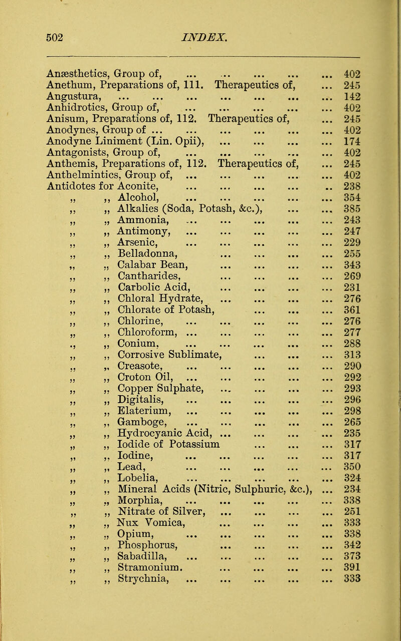 Anaesthetics, Group of, 402 Anetbum, Preparations of, 111. Therapeutics of, ... 245 Angustura, 142 Anhidrotics, Group of, 402 Anisum, Preparations of, 112. Therapeutics of, ... 245 Anodynes, Group of 402 Anodyne Liniment (Lin. Opii), 174 Antagonists, Group of, ... 402 Anthemis, Preparations of, 112. Therapeutics of, ... 245 Anthelmintics, Group of, 402 Antidotes for Aconite, .. 238 „ ,, Alcohol, 354 ,, „ Alkalies (Soda, Potash, &c), 385 „ „ Ammonia, 243 „ „ Antimony, 247 „ „ Arsenic, 229 ,, ,, Belladonna, ... 255 „ „ Calabar Bean, 343 ,, ,, Cantharides, 269 ,, „ Carbolic Acid, 231 „ ,, Chloral Hydrate, 276 „ „ Chlorate of Potash, 361 „ ,, Chlorine, 276 „ ,, Chloroform, 277 ., „ Conium. 288 ,, ,, Corrosive Sublimate, 313 „ „ Creasote, 290 „ „ Croton Oil, 292 „ „ Copper Sulphate, 293 ,, „ Digitalis, 296 „ „ Elateriam, 298 „ ,, Gamboge, 265 „ ,, Hydrocyanic Acid, 235 „ ,, Iodide of Potassium 317 „ ,, Iodine, 317 „ „ Lead, 350 „ „ Lobelia, 324 „ Mineral Acids (Nitric, Sulphuric, &c), ... 234 „ Morphia, . 338 ,. „ Nitrate of Silver, 251 „ ,, Nux Vomica, ... ... 333 „ ,, Opium, 338 „ „ Phosphorus, 342 „ „ Sabadilla, 373 ,, Stramonium. 391 ,, ,, Strychnia, 333