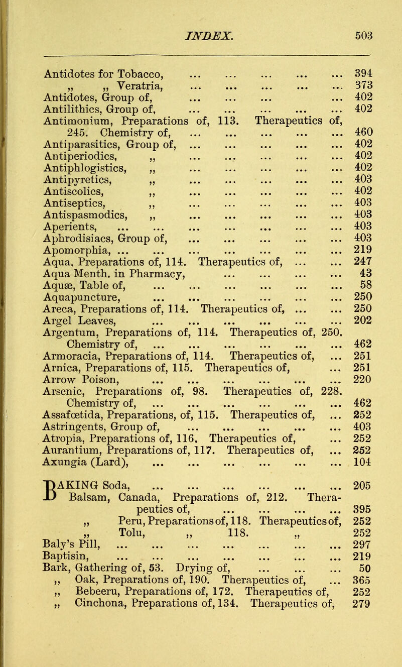 Antidotes for Tobacco, 394 „ ,, Veratria, ... ... ... ... ... 373 Antidotes, Group of, ... 402 Antilithics, Group of, ... ... ... ... ... 402 Antimonium, Preparations of, 113. Therapeutics of, 245. Chemistry of, 460 Antiparasitics, Group of, ... ... ... ... ... 402 Antiperiodics, ,, 402 Antiphlogistics, „ ... ... ... ... ... 402 Antipyretics, „ ... ... ... ... ... 403 Antiscolics, ,, ... ... ... ... ... 402 Antiseptics, ,, ... ... ... ... ... 403 Antispasmodics, „ 403 Aperients, 403 Aphrodisiacs, Group of, ... ... ... ... ... 403 Apomorphia, ... ... ... ... ... ... ... 219 Aqua. Preparations of, 114. Therapeutics of, 247 Aqua Menth. in Pharmacy, ... ... ... ... 43 Aquae, Table of, ... ... ... ... ... ... 58 Aquapuncture, ... ... ... ... ... ... 250 Areca, Preparations of, 114. Therapeutics of, 250 Argel Leaves, ... ... ... ... 202 Argentum, Preparations of, 114. Therapeutics of, 250. Chemistry of, 462 Armoracia, Preparations of, 114. Therapeutics of, ... 251 Arnica, Preparations of, 115. Therapeutics of, ... 251 Arrow Poison, ... ... ... ... 220 Arsenic, Preparations of, 98. Therapeutics of, 228. Chemistry of, 462 Assafcetida, Preparations, of, 115. Therapeutics of, ... 252 Astringents, Group of, ... ... ... ... ... 403 Atropia, Preparations of, 116. Therapeutics of, ... 252 Aurantium, Preparations of, 117. Therapeutics of, ... 252 Axungia (Lard), 104 BAKING Soda, 205 Balsam, Canada, Preparations of, 212. Thera- peutics of, 395 „ Peru, Preparations of, 118. Therapeutics of, 252 „ Tolu, „ 118. „ 252 Baly's Pill, 297 Baptism, 219 Bark, Gathering of, 53. Drying of, ... ... ... 50 ,, Oak, Preparations of, 190. Therapeutics of, ... 365 ,, Bebeeru, Preparations of, 172. Therapeutics of, 252 „ Cinchona, Preparations of, 134. Therapeutics of, 279