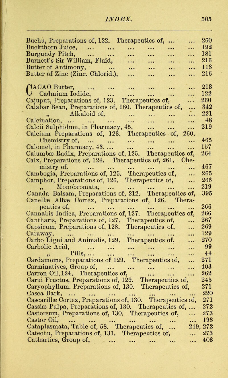 Buchu, Preparations of, 122. Therapeutics of, 260 Buckthorn Juice, ... ... ... ... ... ... 192 Burgundy Pitch, ... ... ... ... 181 Burnett's Sir William, Fluid, 216 Butter of Antimony, 113 Batter of Zinc (Zinc. Chlorid.), 216 pACAO Butter, 213 \J Cadmium Iodide, 122 Cajuput, Preparations of, 123. Therapeutics of, ... 260 Calabar Bean, Preparations of, 180. Therapeutics of, ... 342 „ Alkaloid of, ...221 Calcination, ... ... ... ... ... ... ... 48 Calcii Sulphidum, in Pharmacy, 45, ... ... ... 219 Calcium Preparations of, 123. Therapeutics of, 260. Chemistry of, ... ... ... ... ... ... 465 Calomel, in Pharmacy, 43, ... ... ... ... ... 157 Calumbas Radix, Preparations of, 125. Therapeutics of, 264 Calx, Preparations of, 124. Therapeutics of, 261. Che- mistry of, ... ... ... ... ... ... 467 Cambogia, Preparations of, 125. Therapeutics of, ... 265 Camphor, Preparations of, 126. Therapeutics of, ... 266 ,, Monobroraata, ... ... ... ... ... 219 Canada Balsam, Preparations of, 212. Therapeutics of, 395 Canellae Albas Cortex, Preparations of, 126. Thera- peutics of, 266 Cannabis Indica, Preparations of, 127. Therapeutics of, 266 Cantharis, Preparations of, 127. Therapeutics of, ... 267 Capsicum, Preparations of, 128. Therapeutics of, ... 269 Caraway, ... ... ... ... ... ... ... 129 Carbo Ligni and Animalis, 129. Therapeutics of, ... 270 Carbolic Acid, ... ... ... ... ... ... 99 Pills, 44 Cardamoms, Preparations of 129. Therapeutics of, ... 271 Carminatives, Group of, ... ... ... ... ... 403 Carron Oil, 124, Therapeutics of, 262 Carui Fructus, Preparations of, 129. Therapeutics of, 245 Caryophyllum. Preparations of, 130. Therapeutics of, 271 Casca Bark, 220 Cascarillae Cortex, Preparations of, 130. Therapeutics of, 271 Cassias Pulpa, Preparations of, 130. Therapeutics of, ... 272 Castoreum, Preparations of, 130. Therapeutics of, ... 273 Castor Oil, 193 Cataplasmata, Table of, 58. Therapeutics of, ... 249, 272 Catechu, Preparations of, 131. Therapeutics of, ... 273 Cathartics, Group of, 403