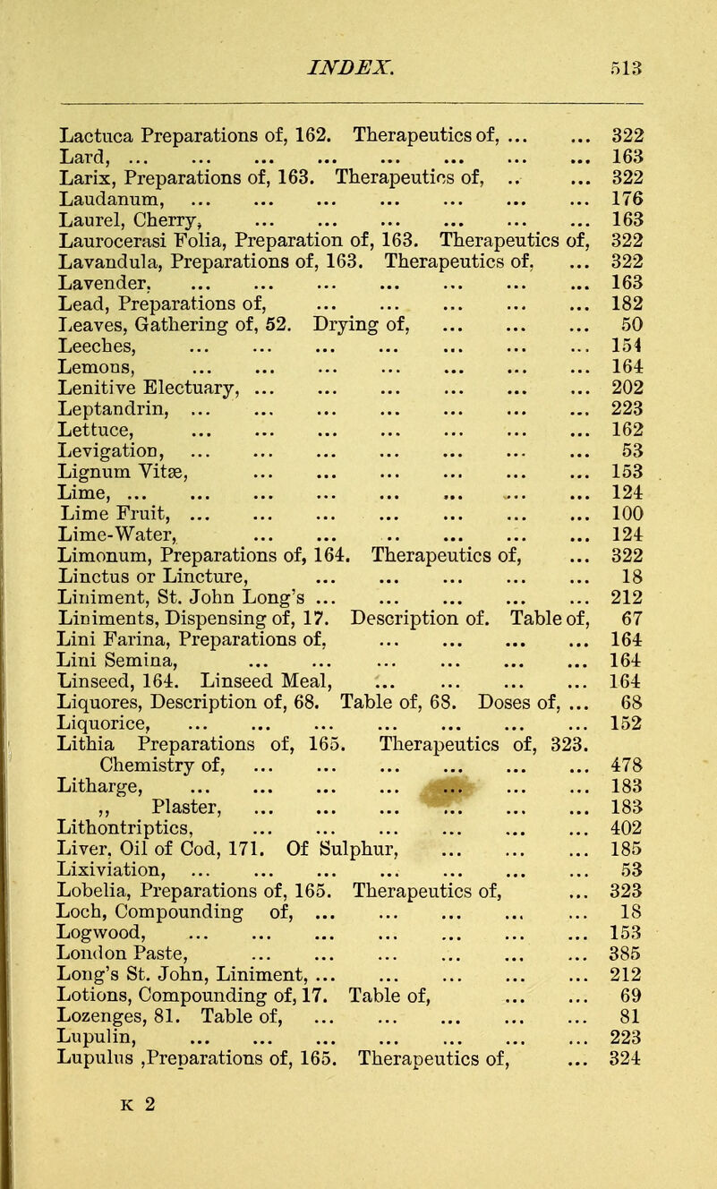 Lactuca Preparations of, 162. Therapeutics of, 322 Lard, ... ... ... ... ... ... ... ... 163 Larix, Preparations of, 163. Therapeutics of, .. ... 322 Laudanum, ... ... ... ... 176 Laurel, Cherry ^ 163 Laurocerasi Folia, Preparation of, 163. Therapeutics of, 322 Lavandula, Preparations of, 163. Therapeutics of, ... 322 Lavender, ... ... ... ... ... ... ... 163 Lead, Preparations of, 182 Leaves, Gathering of, 52. Drying of, 50 Leeches, ... ... ... ... ... ... ... 154 Lemons, ... ... ... ... ... 164 Lenitive Electuary, 202 Leptandrin, 223 Lettuce, 162 Levigation, ... ... ... ... ... 53 Lignum Vitse, 153 Lime, 124 Lime Fruit, 100 Lime-Water, 124 Limonum, Preparations of, 164. Therapeutics of, ... 322 Linctus or Lincture, ... ... ... ... ... 18 Liniment, St. John Long's 212 Liniments, Dispensing of, 17. Description of. Table of, 67 Lini Farina, Preparations of, 164 Lini Semina, ... ... ... ... ... ... 164 Linseed, 164. Linseed Meal, ... 164 Liquores, Description of, 68. Table of, 68. Doses of, ... 68 Liquorice, 152 Lithia Preparations of, 165. Therapeutics of, 323. Chemistry of, 478 Litharge, ... ... ... ... ... 183 ,, Plaster, 183 Lithontriptics, 402 Liver, Oil of Cod, 171. Of Sulphur, 185 Lixiviation, ... ... ... ... ... ... ... 53 Lobelia, Preparations of, 165. Therapeutics of, ... 323 Loch, Compounding of, ... 18 Logwood, 153 London Paste, 385 Long's St. John, Liniment, 212 Lotions, Compounding of, 17. Table of, 69 Lozenges, 81. Table of, 81 Lupulin, 223 Lupulus preparations of, 165. Therapeutics of, ... 324 K 2