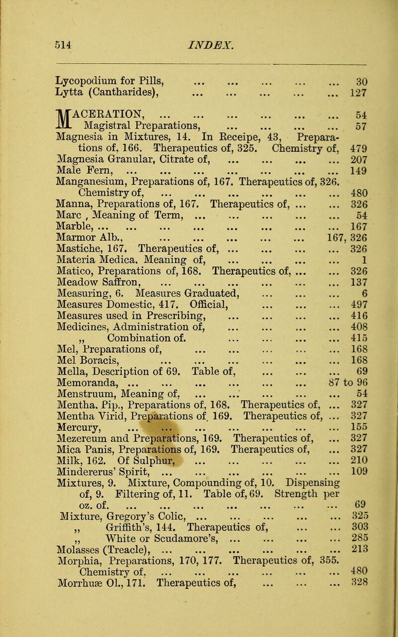 Lycopodium for Pills, 30 Lytta (Cantharides), 127 MACEKATION, 54 Magistral Preparations, 57 Magnesia in Mixtures, 14. In Eeceipe, 43, Prepara- tions of, 166. Therapeutics of, 325. Chemistry of, 479 Magnesia Granular, Citrate of, ... 207 Male Fern, 149 Manganesium, Preparations of, 167. Therapeutics of, 326. Chemistry of, 480 Manna, Preparations of, 167. Therapeutics of, 326 Marc , Meaning of Term, 54 Marble, 167 Marmor Alb., 167, 326 Mastiche, 167. Therapeutics of, 326 Materia Medica. Meaning of, 1 Matico, Preparations of, 168. Therapeutics of, 326 Meadow Saffron, 137 Measuring, 6. Measures Graduated, 6 Measures Domestic, 417. Official, 497 Measures used in Prescribing, 416 Medicines, Administration of, 408 „ Combination of. ... ... 415 Mel, Preparations of, 168 Mel Boracis, 168 Mella, Description of 69. Table of, 69 Memoranda, 87 to 96 Menstruum, Meaning of, ... 54 Mentha, Pip., Preparations of, 168. Therapeutics of, ... 327 Mentha Virid, Preparations of, 169. Therapeutics of, ... 327 Mercury, 155 Mezereum and Preparations, 169. Therapeutics of, ... 327 Mica Panis, Preparations of, 169. Therapeutics of, ... 327 Milk, 162. Of Sulphur, 210 Mindererus' Spirit, 109 Mixtures, 9. Mixture, Compounding of, 10. Dispensing of, 9. Filtering of, 11. Table of, 69. Strength per oz. of ... 69 Mixture, Gregory's Colic, 325 „ Griffith's, 144. Therapeutics of, 303 ,, White or Scudamore's, 285 Molasses (Treacle), 213 Morphia, Preparations, 170, 177. Therapeutics of, 355. Chemistry of, ... ... ... ... ... ... 480 Morrhuse 01., 171. Therapeutics of, 328