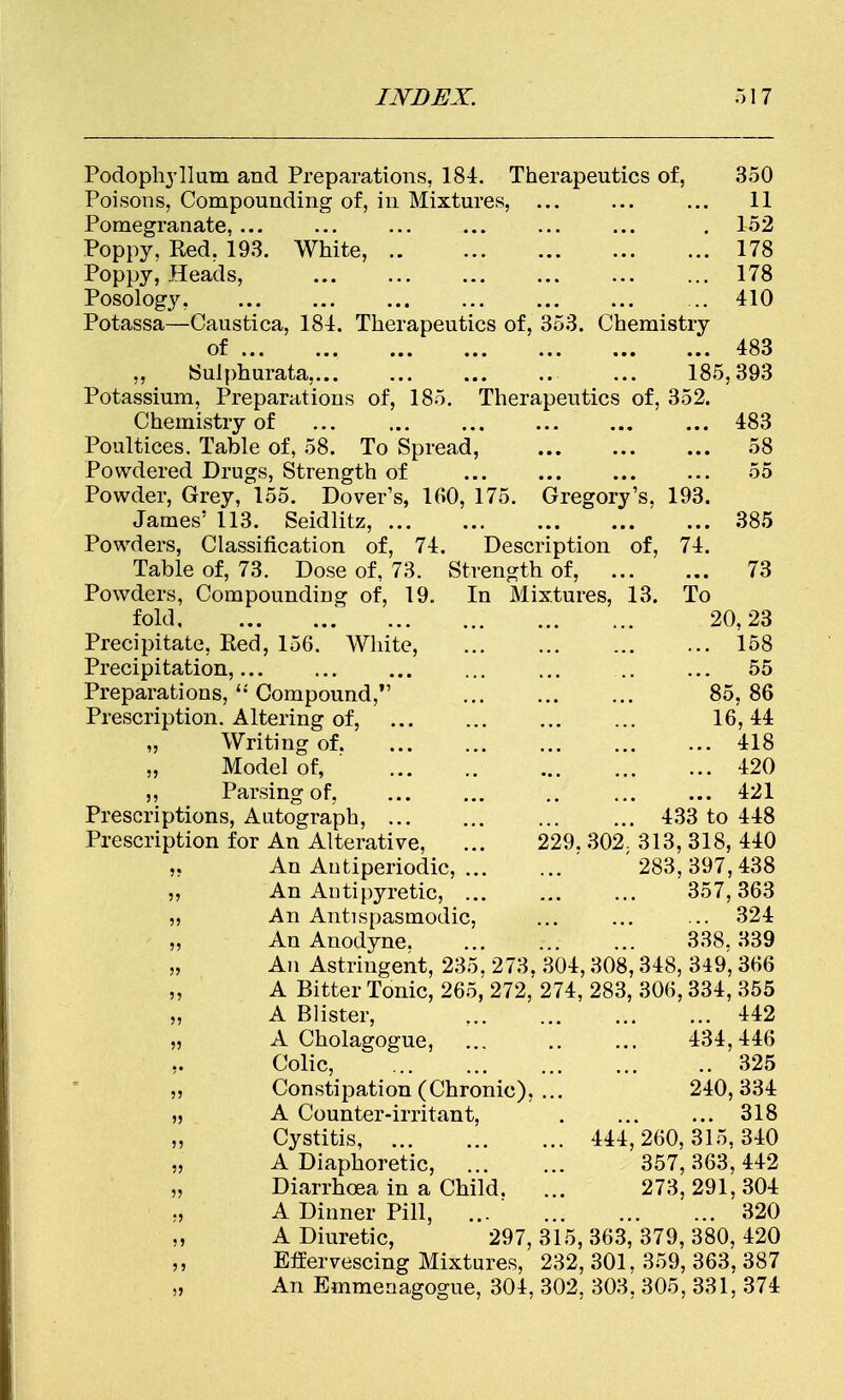 Podophyllum and Preparations, 184. Therapeutics of, 350 Poisons, Compounding of, in Mixtures, ... ... ... 11 Pomegranate, ... ... ... ... ... ... . 152 Poppy, Red. 193. White, 178 Poppy, Heads, 178 Posology, ... 410 Potassa—Caustica, 184. Therapeutics of, 353. Chemistry of 483 ,, Sulphurata,... ... ... .. ... 185,393 Potassium, Preparations of, 185. Therapeutics of, 352. Chemistry of ... ... ... ... ... ... 483 Poultices. Table of, 58. To Spread, 58 Powdered Drugs, Strength of 55 Powder, Grey, 155. Dover's, 160, 175. Gregory's, 193. James' 113. Seidlitz, 385 Powders, Classification of, 74. Description of, 74. Table of, 73. Dose of, 73. Strength of, 73 Powders, Compounding of, 19. In Mixtures, 13. To fold 20,23 Precipitate, Red, 156. White, ... ... ... ... 158 Precipitation, ... ... ... ... 55 Preparations,  Compound, 85, 86 Prescription. Altering of, 16, 44 „ Writing of 418 Model of, ' 420 ,, Parsing of, ... ... .. ... ... 421 Prescriptions, Autograph, 433 to 448 Prescription for An Alterative, ... 229. 302; 313, 318, 440 ,, An Autiperiodic, ' '283,397,438 An Antipyretic, ... ... ... 357,363 An Antispasmodic, ... ... ... 324 An Anodyne 338. 339 „ An Astringent, 235, 273. 304,308,348, 349, 366 A Bitter Tonic, 265, 272, 274, 283, 306,334, 355 „ A Blister, 442 „ A Cholagogue, ... .. ... 434,446 Colic, 325 Constipation (Chronic), ... 240,334 „ A Counter-irritant, . ... ... 318 Cystitis, 444,260,315,340 „ A Diaphoretic, 357, 363, 442 „ Diarrhoea in a Child. ... 273,291,304 ., A Dinner Pill, ... 320 „ A Diuretic, 297,315,363,379,380,420 ,, Effervescing Mixtures, 232, 301. 359, 363, 387 „ An Emmenagogue, 304, 302. 303. 305, 331, 374