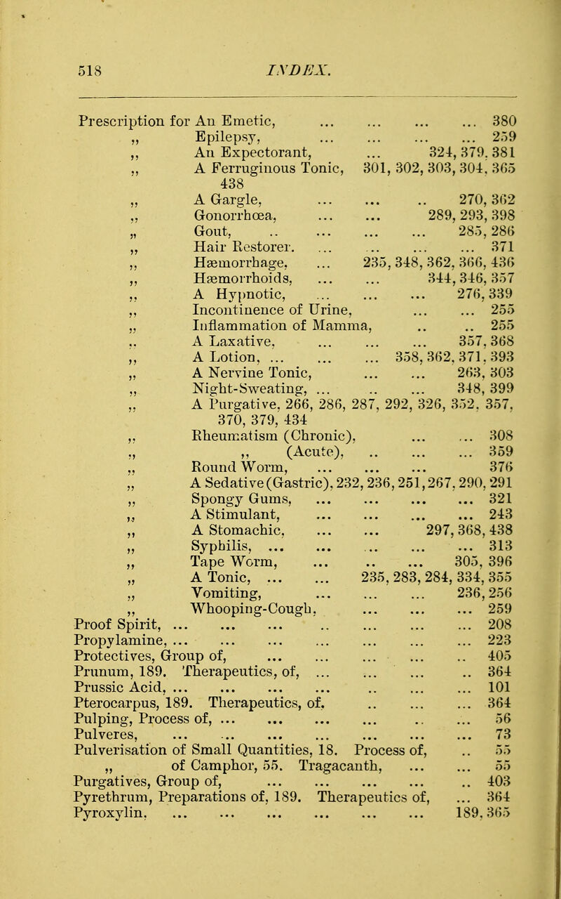Prescription for An Emetic, ... ... 380 „ Epilepsy, 259 „ An Expectorant, ... 324,379.381 „ A Ferruginous Tonic, 301, 302, 303, 301, 3(55 438 „ A Gargle, 270,302 „ Gonorrhoea, 289,293,398 „ Gout, 285,286 Hair Restorer. ... ... ... ... 371 „ Haemorrhage, ... 235,348,362.360,430 „ Haemorrhoids, 344,340,357 ,, A Hypnotic, ... 270,339 Incontinence of Urine, ... ... 255 „ Inflammation of Mamma, .. .. 255 A Laxative, ... ... ... 357.308 „ A Lotion, . 358,302.371.393 „ A Nervine Tonic, 203, 303 Night-Sweating, 348, 399 ,. A Purgative. 200, 280, 287, 292, 320, 352. 357. 370, 379, 434 ,, Rheumatism (Chronic), ... ... 308 ,, ,, (Acute), 359 ,, Round Worm, 370 „ A Sedative (Gastric), 232,230,251,207,290, 291 Spongy Gums, ... ... ... ... 321 „ A Stimulant, ... ... 243 „ A Stomachic, 297,308,438 „ Syphilis, 313 „ Tape Worm, 305, 390 „ A Tonic, 235,283,284,334,355 „ Vomiting, 230,250 „ Whooping-Cough. 259 Proof Spirit, ' 208 Propylamine, ... ... ... ... ... ... ... 223 Protectives, Group of, ... 405 Prunum, 189. Therapeutics, of, ... .. 304 Prussic Acid, ... .. ... ... 101 Pterocarpus, 189. Therapeutics, of, .. ... ... 304 Pulping, Process of, ... .. ... 50 Pulveres, ... 73 Pulverisation of Small Quantities, 18. Process of, .. 55 „ of Camphor, 55. Tragacanth, ... ... 55 Purgatives, Group of, .. 403 Pyrethrum, Preparations of, 189. Therapeutics of, ... 304 Pyroxylin, 189.365