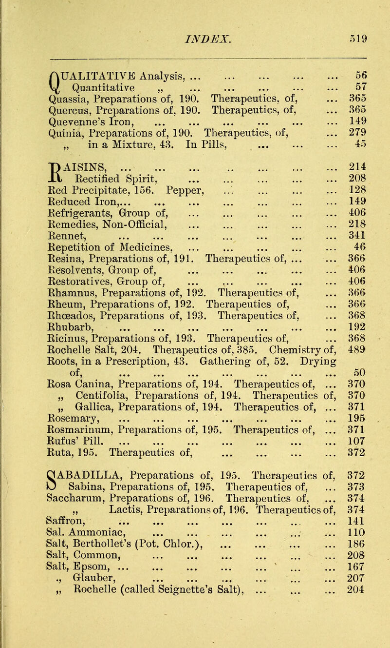 QUALITATIVE Analysis. 56 Quantitative „ ... ... ... ... ••• 57 Quassia, Preparations of, 190. Therapeutics, of, ... 365 Quercus, Preparations of, 190. Therapeutics, of, ... 365 Quevenne's Iron, 149 Quinia, Preparations of, 190. Therapeutics, of, ... 279 „ in a Mixture, 43. In Pills, 45 EAISINS, 214 Rectified Spirit, 208 Red Precipitate, 156. Pepper, ... ... ... ... 128 Reduced Iron,... ... ... ... ... ... ... 149 Refrigerants, Group of, ... ... ... ... ... 406 Remedies, Non-Official, ... ... ... ... ... 218 Rennet, ... ... ... ... ... ... ... 341 Repetition of Medicines, ... ... ... ... ... 46 Resina, Preparations of, 191. Therapeutics of, ... ... 366 Resolvents, Group of, ... ... ... ... ... 406 Restoratives, Group of, ... ... ... ... ... 406 Rharanus, Preparations of, 192. Therapeutics of, ... 366 Rheum, Preparations of, 192. Therapeutics of, ... 366 Rhceados, Preparations of, 193. Therapeutics of, ... 368 Rhubarb, ... ... ... ... ... ... ... 192 Ricinus, Preparations of, 193. Therapeutics of, ... 368 Rochelle Salt, 204. Therapeutics of, 385. Chemistry of, 489 Roots, in a Prescription, 43. Gathering of, 52. Drying of, ... ... ... ... ... ... ... 50 Rosa Canina, Preparations of, 194. Therapeutics of, ... 370 „ Centifolia, Preparations of, 194. Therapeutics of, 370 „ Gallica, Preparations of, 194. Therapeutics of, ... 371 Rosemary, 195 Rosmarinum, Preparations of, 195. Therapeutics of, ... 371 Rufus' Pill 107 Ruta, 195. Therapeutics of, 372 SABADILLA, Preparations of, 195. Therapeutics of, 372 Sabina, Preparations of, 195. Therapeutics of, ... 373 Saccharum, Preparations of, 196. Therapeutics of, ... 374 „ Lactis, Preparations of, 196. Therapeutics of, 374 Saffron, 141 Sal. Ammoniac, ... ... ... ... ... ... 110 Salt, Berthollet's (Pot. Chlor.), 186 Salt, Common, ... ... 208 Salt, Epsom, 1 167 ., Glauber, 207 „ Rochelle (called Seignette's Salt), 204