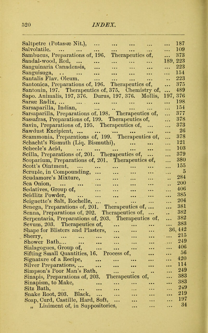 Saltpetre (Potassas Nit.), ... ... ... 187 Sal volatile] 109 Sambucus, Preparations of, 196. Therapeutics of, ... 373 Sandal-wood, Red, 189, 223 Sanguinaria Canadensis, ... ... ... 223 Sanguisuga, .. ... ... ... ... ... ... 154 Santalis Flav. Oleum 223 Santonica, Preparations of, 196. Therapeutics of, ... 375 Santonin, 197. Therapeutics of, 375. Chemist^ of, ... 489 Sapo. Animalis, 197, 376. Durus, 197. 376. Mollis, 197, 376 Sarsse Radix, ... ... ... ... 198 Sarsaparilla, Indian, ... .. ... ... ... 154 Sarsaparilla, Preparations of, 198. Therapeutics of, ... 377 Sassafras, Preparations of, 199. Therapeutics of, ... 378 Savin, Preparations of, 195. Therapeutics of, ... ... 373 Sawdust Excipient, ... 26 Scammonia, Preparations of, 199. Therapeutics of, ... 378 Schacht's Bismuth (Liq. Bismuthi), ... 121 Scheele's Acid, ... ... ... 103 Scilla, Preparations of, 201. Therapeutics of, ... ... 379 Scoparium, Preparations of, 201. Therapeutics of, ... 380 Scott's Ointment, ... ... 155 Scruple, in Compounding, ... ... ... 5 Scudamore's Mixture, .. 284 Sea Onion, .. 200 Sedatives, Group of, 406 Seidlitz Powder, 385 Seiguette's Salt, Rochelle 204 Senega, Preparations of, 201. Therapeutics of, ... ... 381 Senna, Preparations of, 202. Therapeutics of, 382 Serpentaria, Preparations of, 203. Therapeutics of, ... 382 Sevum, 203. Therapeutics of, 383 Shape for Blisters and Plasters, 36. 442 Sherry, 215 Shower Bath, 249 Sialagogues, Group of, 406 Sifting Small Quantities, 16. Process of, 56 Signature of a Recipe, 420 Silver Preparations, H-i Simpson's Poor Man's Bath, 249 Sinapis, Preparations of, 203. Therapeutics of, ... 383 Sinapism, to Make. ... 383 Sitz Bath, 2*9 Snake Root, 203. Black, 219 Soap, Curd, Castille, Hard, Soft, 197 „ Liuiment of, ia Suppositories, ... ... ... 34