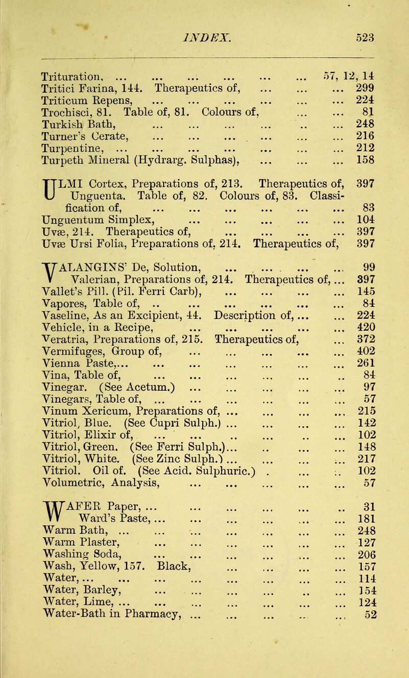 Trituration ... 57, 12, 14 Tritici Farina, 144. Therapeutics of, 299 Triticum Repens, ... 224 Trochisci, 81. Table of, 81. Colours of, 81 Turkish Bath, 248 Turner's Cerate, 216 Turpentine, 212 Turpeth Mineral (Hydrarg. Sulphas), ... 158 ULMI Cortex, Preparations of, 213. Therapeutics of, 397 Unguenta. Table of, 82. Colours of, 83. Classi- fication of, ... ... ... ... ... ... 83 Unguentum Simplex, ... ... ... ... ... 104 Uvse, 214. Therapeutics of, 397 Uvee Ursi Folia, Preparations of, 214. Therapeutics of, 397 YALANGINS' De, Solution, ... ... 99 Valerian, Preparations of, 214. Therapeutics of,... 397 Vallet's Pill. (Pil. Ferri Carb), 145 Vapores, Table of, .. 84 Vaseline, As an Excipient, 44. Description of, 224 Vehicle, in a Recipe, 420 Veratria, Preparations of, 215. Therapeutics of, ... 372 Vermifuges, Group of, 402 Vienna Paste,... ... ... ... ... ... ... 261 Vina, Table of, 84 Vinegar. (See Acetum.) ... ... ... 97 Vinegars, Table of, ... ... ... 57 Vinum Xericum, Preparations of, ... ... ... ... 215 Vitriol, Blue. (See Cupri Sulph.) 142 Vitriol, Elixir of, ... 102 Vitriol, Green. (See Ferri Sulph.) 148 Vitriol, White. (See Zinc Sulpha 217 Vitriol. Oil of. (See Acid. Sulphuric.) . ... :. 102 Volumetric, Analysis, ... ... 57 WAFER Paper, 31 Ward's Paste, 181 Warm Bath, 248 Warm Plaster, ... 127 Washing Soda, 206 Wash, Yellow, 157. Black, 157 Water, 114 Water, Barley, 154 Water, Lime, ... ... ... ... ... 124 Water-Bath in Pharmacy, .,. ... ... 52