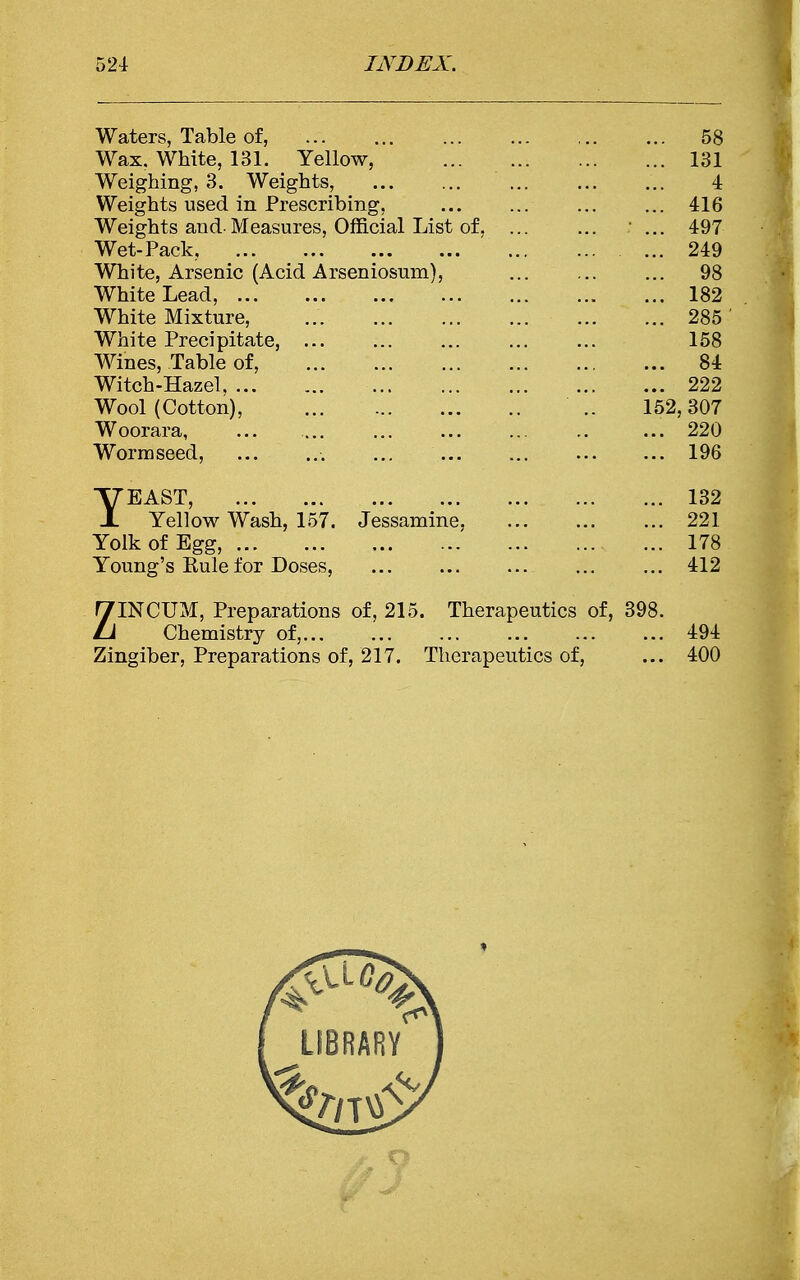 Waters, Table of, 58 Wax. White, 131. Yellow, ... 131 Weighing, 3. Weights, ... ... ... ... ... 4 Weights used in Prescribing, ... ... 416 Weights and-Measures, Official List of. ... ... ... 497 Wet-Pack, 249 White, Arsenic (Acid Arseniosum), ... 98 White Lead, 182 White Mixture, 285 White Precipitate, ... ... ... ... ... 158 Wines, Table of, 84 Witch-Hazel, 222 Wool (Cotton), .. 152,307 Woorara, ... 220 Worm seed, 196 YEAST, 132 Yellow Wash, 157. Jessamine, ... 221 Yolk of Egg, 178 Young's Rule for Doses, ... ... ... ... 412 ZINCUM, Preparations of, 215. Therapeutics of, 398. Chemistry of, 494 Zingiber, Preparations of, 217. Therapeutics of, ... 400