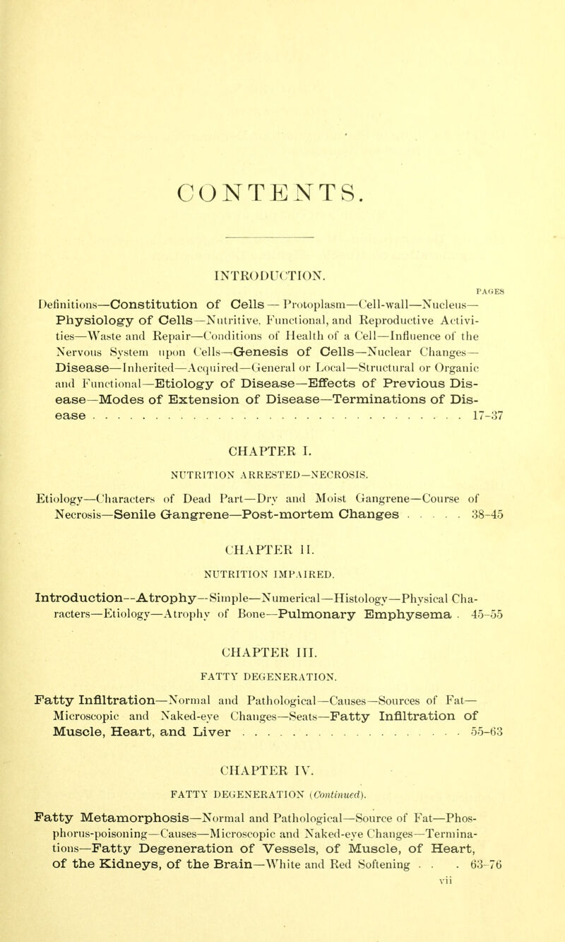 CONTENTS. INTRODUCTION. PAGES Definitions—Constitution of Cells — l^rotoplasm—Cell-wall—Nucleus— Physiology of Cells—Nutritive, Functional, and Reproductive Activi- ties—Waste and Repair—Conditions of Health of a Cell—Influence of the Nervous System upon Cells-^Qenesis of Cells—Nuclear Changes— Disease—Inherited—Acquired—Cieneral or Local—Structural or Organic and Functional—Etiology of Disease—Effects of Previous Dis- ease—Modes of Extension of Disease—Terminations of Dis- ease 17-37 CHAPTER I. NUTRITION ARRESTED-NECROSIS. Etiology—Characters of Dead Part—Dry and Moist Gangrene—Course of Necrosis—Senile Gangrene—Post-mortem Changes 38-45 CHAPTER II. NUTRITION IMPAIRED. Introduction—Atrophy—Simple—Numerical—Histology—Physical Cha- racters—Etiology—Atrophy of Bone—Pulmonary Emphysema . 45-55 CHAPTER III. FATTY DEGENERATION. Fatty Infiltration—Normal and Pathological—Causes—Sources of Fat— Microscopic and Naked-eye Changes—Seats—Fatty Infiltration of Muscle, Heart, and Liver 55-63 CHAPTER IV. FATTY DEGENERATION (Continued). Patty Metamorphosis—Normal and Pathological—Source of Fat—Phos- phorus-poisoning—Causes—Microscopic and Naked-eye Changes—Termina- tions—Fatty Degeneration of Vessels, of Muscle, of Heart, of the Kidneys, of the Brain—White and Red Softening . . . 63-76