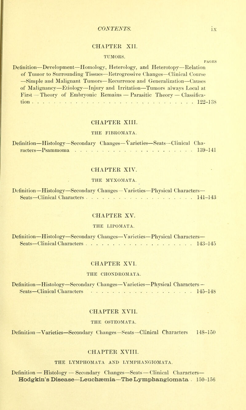 CHAPTER XII. TUMORS. PAGES Definition—Development—Homology, Heterology, and Heterotopy—Relation of Tumor to Surrounding Tissues—Retrogressive Changes—Clinical Course —Simple and Malignant Tumors—Recurrence and Generalization—Causes of Malignancy—Etiology—Injury and Irritation—Tumors always Local at First — Theory of Embryonic Remains — Parasitic Theory — Classifica- tion , 122-138 CHAPTER XIII. THE FIBROMATA. Definition—Histology—Secondary Changes—Varieties—Seats—Clinical Cha- racters—Psammoma 139-141 CHAPTER XIV. THE MYXOMATA. Definition—Histology—Secondary Changes —Varieties—Physical Characters— Seats—Clinical Characters 141-143 CHAPTER XV. THE LIPOxMATA. Definition—Histology—Secondary Changes—Varieties—Physical Characters— Seats—Clinical Characters 143-145 CHAPTER XVI. THE CHONDROMATA. Definition—Histology—Secondary Changes—Varieties—Physical Characters— Seats—Clinical Characters 145-148 CHAPTER XVIL THE OSTEOMATA. Definition—Varieties—Secondary Changes—Seats—Clinical Characters 148-150 CHAPTER XVIII. THE LYMPHOMATA AND LYMPHANGIOMATA. Definition — Histology — Secondary Changes—Seats — Clinical Characters— Hodgkin's Disease—Leuchsemia—The Lymphang-iomata . 150-156