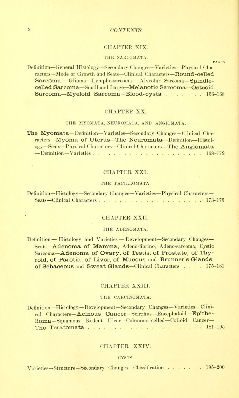 CHAPTER XIX. THE SARCOMATA. PAGES Definition—General Histology—Secondary Changes—Varieties—Physical Cha- racters—Mode of Growth and Seats—Clinical Characters—Round-celled Sarcoma — Glioma—Lympho-sarcoma — Alveolar Sarcoma—Spindle- celled Sarcoma—Small and Large—Melanotic Sarcoma—Osteoid Sarcoma—Myeloid Sarcoma—Blood-cysts 156-168 CHAPTER XX. THE MYOMATA, NEUROMATA, AND ANGIOMATA. The Myomata—Definition—Varieties—Secondary Changes—Clinical Cha- racters—Myoma of Uterus—The Neuromata—Definition—Histol- ogy—Seats—Physical Characters—Clinical Characters—The Angiomata —Definition—Varieties 168-172 CHAPTER XXI. THE PAPILLOMATA. Definition—Histology—Secondary Changes—Varieties—Physical Characters— Seats—Clinical Characters 173-175 CHAPTER XXII. THE ADENOMATA. Definition—Histology and Varieties—Development—Secondary Changes— Seats—Adenoma of Mamma, Adeno-fibrino, Adeno-sarcoma, Cystic Sarcoma—Adenoma of Ovary, of Testis, of Prostate, of Thy- roid, of Parotid, of Liver, of Mucous and Brunner's Glands, of Sebaceous and Sweat Glands—Clinical Characters .... 175-181 CHAPTER XXIII. THE CARCINOMATA. Definition—Histology—Development—Secondary Changes—Varieties—Clini- cal Characters—Acinous Cancer—Scirrhus—Encephaloid—Epithe- lioma—Squamous—Rodent Ulcer—Columnar-celled—Colloid Cancer— The Teratomata 181-195 CHAPTER XXIV. CYSTS. Varieties—Structure—Secondary Changes—Classification 195-200