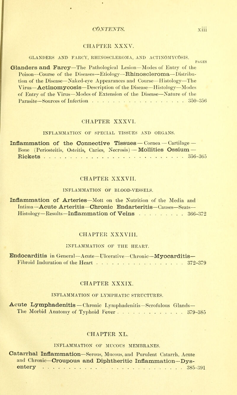 CHAPTER XXXV. GLANDERS AND FARCV, RHINOSCLEROMA, AND ACTINOMYCOSIS. PAGES Glanders and Farcy—The Pathological Lesion—Modes of Entry of the Poison—Course of the Diseases—Etiology—Rhinoscleroma—Distribu- tion of the Disease—Naked-eye Appearances and Course—Histology—The Virus—Actinomycosis—Description of the Disease—Histology—Modes of Entry of the Virus—Modes of Extension of the Disease—Nature of the Parasite—Sources of Infection 350-356 CHAPTER XXXVI. INFLAMMATION OF SPECIAL TISSUES AND ORGANS. Inflammation of the Connective Tissues — Cornea — Cartilage— Bone (Periosteitis, Osteitis, Caries, Necrosis) — Mollities Ossium — Rickets 356-365 CHAPTER XXXVII. INFLAMMATION OF BLOOD-VESSELS. Inflammation of Arteries—Mott on the Nutrition of the Media and Intima—Acute Arteritis—Chronic Endarteritis—Causes—Seats- Histology—Results—Inflammation of Veins 366-372 CHAPTER XXXVIII. INFLAMMATION OF THE HEART. Endocarditis in General—Acute—Ulcerative—Chronic—Myocarditis— Fibroid Induration of the Heart 372-379 CHAPTER XXXIX. INFLAMMATION OF LYMPHATIC STRUCTURES. Acute Lymphadenitis — Chronic Lymphadenitis—Scrofulous Glands— The Morbid Anatomy of Typhoid P^ever 379-385 CHAPTER XL. INFLAMMATION OF MUCOUS MEMBRANES. Catarrhal Inflammation—Serous, Mucous, and Purulent Catarrh, Acute and Chronic—Croupous and Diphtheritic Inflammation—Dys- entery 385-391