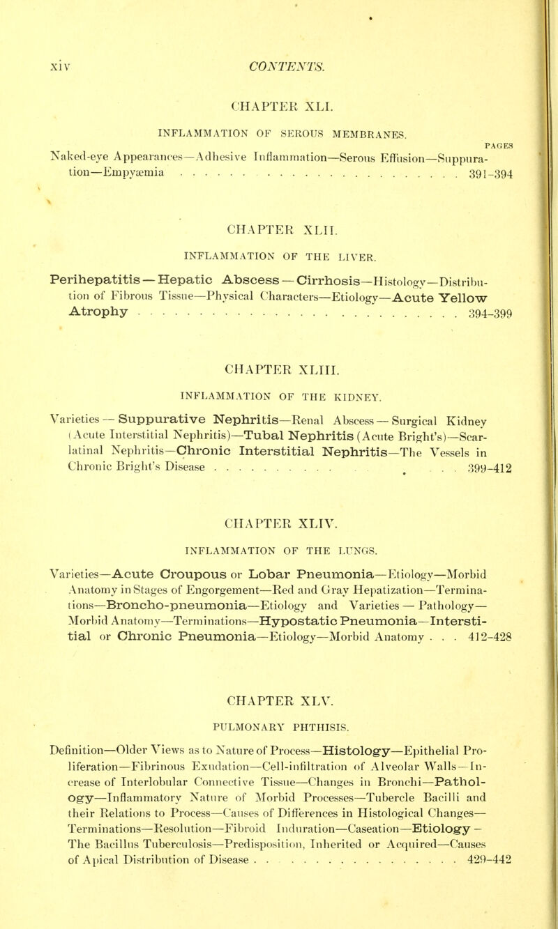 CHAPTER XLI. INFLAMMATION OF SEROUS MEMBRANES. PAGES Naked-eye Appearances—Adhesive Inflammation—Serous Effusion—Suppura- tion—Empya;mia 391-394 CHAPTER XLIT. INFLAMMATION OF THE LIVER. Perihepatitis — Hepatic Abscess — Cirrhosis—Histology—Distribu- tion of Fibrous Tissue—Physical Characters—Etiology—Acute Yellow Atrophy 394-399 CHAPTER XLIII. INFLAMMATION OF THE KIDNEY. Varieties — Suppurative Nephritis—Renal Abscess — Surgical Kidney (Acute Interstitial Nephritis)—Tubal Nephritis (Acute Bright's)—Scar- latinal Nephritis—Chronic Interstitial Nephritis—The Vessels in Chronic Bright's Disease ^ ... 399-412 CHAPTER XLIV. INFLAMMATION OF THE LUNGS. Varieties—Acute Croupous or Lobar Pneumonia—P]tiology—Morbid Anatomy in Stages of Engorgement—Red and Gray Hepatization—Termina- tions—Broncho-pneumonia—Etiology and Varieties — Pathology— Morbid Anatomy—Terminations—Hypostatic Pneumonia—Intersti- tial or Chronic Pneumonia—Etiology—Morbid Anatomy . . . 412-428 CHAPTER XLV. PULMONARY PHTHISIS. Definition—Older Views as to Nature of Process—Histology—Epithelial Pro- liferation—Fibrinous Exudation—Cell-intiltration of Alveolar Walls — In- crease of Interlobular Connective Tissue—Changes in Bronchi—Pathol- ogy—Inflammatory Nature of Morbid Processes—Tubercle Bacilli and their Relations to Process—Causes of Differences in Histological Changes— Terminations—Resolution—Fibroid Induration—Caseation—Etiology — The Bacillus Tuberculosis—Predisposition, Inherited or Acquired—Causes of Apical Distribution of Disease . . 429-442