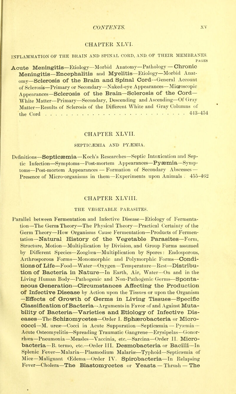CHAPTER XLVI. INFLAMMATION OF THE BRAIN AND SPINAL CORD, AND. OF THEIR MEMBRANES. PAGES Acute Meningitis—Etiology—Morbid Anatomy—Pathology — Chronic Meningitis—Encephalitis and Myelitis—Etiology—Morbid Anat- omy—Sclerosis of the Brain and Spinal Cord—General Account of Sclerosis—Primary or Secondary—Naked-eye Appearances—Microscopic Appearances—Sclerosis of the Brain—Sclerosis of the Cord- White Matter—Primary—Secondary, Descending and Ascending—Of Gray Matter—Results of Sclerosis of the Different White and Gray Columns of the Cord 443-454 CHAPTER XLVII. SEPTICEMIA AND PYiEMIA. Definitions—Septicsemia—Koch's Researches—Septic Intoxication and Sep- tic Infection—Symptoms—Post-mortem Appearances—Pysemia—Symp- toms—Post-mortem Appearances — Formation of Secondary Abscesses — Presence of Micro-organisms in them—Experiments upon Animals . 455-4(>2 CHAPTER XLVIII. THE VEGETABLE PARASITES. Parallel between Fermentation and Infective Disease—Etiology of Fermenta- tion—The Germ Theory—The Physical Theory—Practical Certainty of the Germ Theory—How Organisms Cause Fermentation—Products of Fermen- tation—Natural History of the Vegetable Parasites—Form, Structure, Motion—Multiplication by Division, and Group Forms assumed by Different Species—Zoogloea—Multiplication by Spores : Endosporous, Arthrosporous Forms—Monomorphic and Polymorphic Forms—Condi- tions of Life—Food—Water—Oxygen —Tern perature—Rest—Distribu- tion of Bacteria in Nature—In Earth, Air, Water—On and in the Living Human Body—Pathogenic and Non-Pathogenic Germs—Sponta- neous Generation—Circumstances Affecting the Production of Infective Disease by Action upon the Tissues or upon the Organism —Effects of Growth of Germs in Living Tissues—Specific Classification of Bacteria—Arguments in Favor of and Against Muta- bility of Bacteria—Varieties and Etiology of Infective Dis- eases—The Schizomycetes—Order I. Sphaerobacteria or Micro- cocci—M. urese—Cocci in Acute Suppuration—Septicsemia — Pysemia— Acute Osteomyelitis—Spreading Traumatic Gangrene—Erysipelas—Gonor- rhoea—Pneumonia—Measles—Vaccinia, etc.—Sarcina—Order II. Micro- bacteria—B. termo, etc.—Order HI. Desmobacteria or Bacilli—In Splenic Fever—Malaria—Plasmodium Malarise—Ty[)hoid—Septicsemia of Mice—Malignant OEdema—Order IV. Spirobacteria—In Relapsing Fever—Cholera—The Blastomycetes or Yeasts — Thrush — The