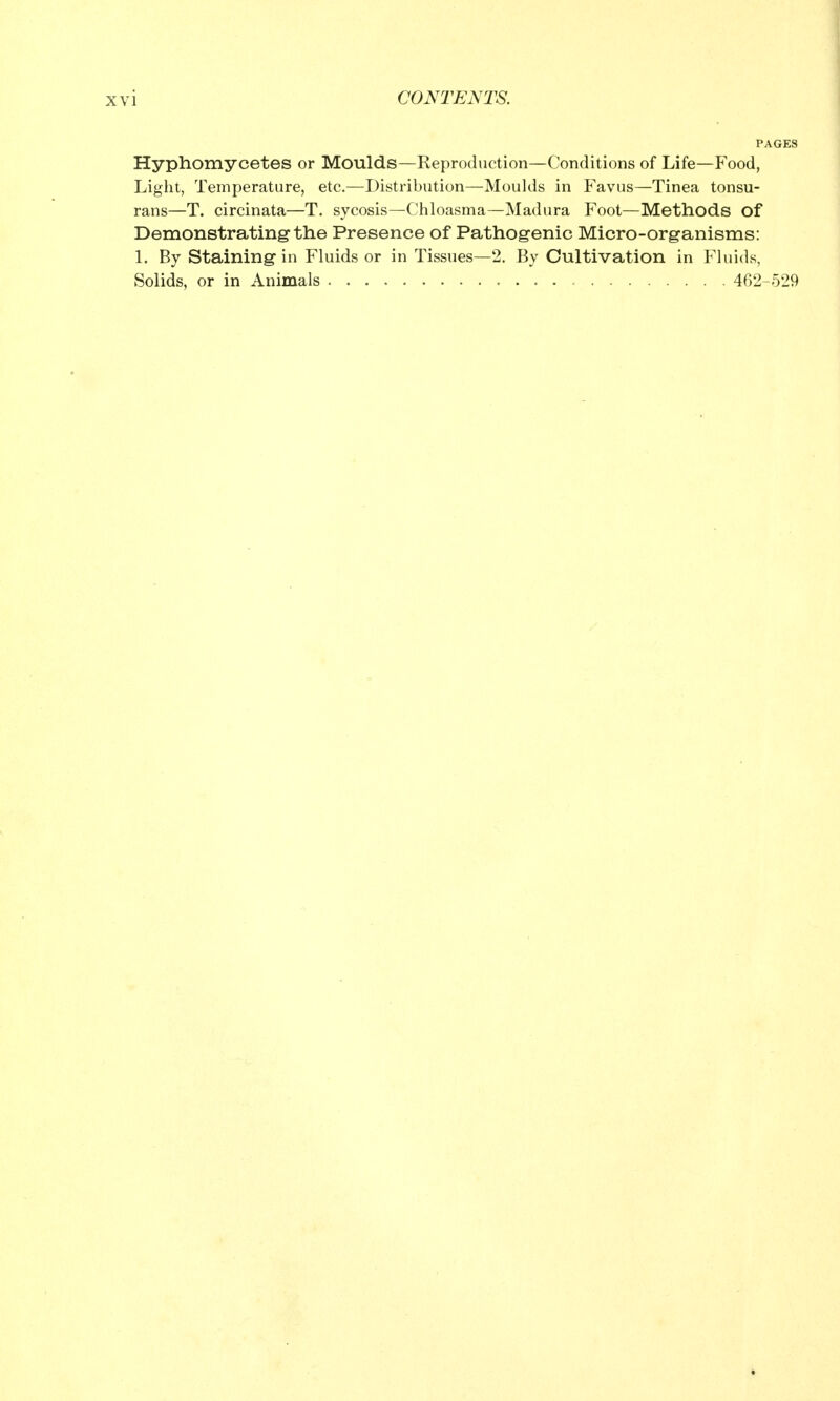 VI Hyphomycetes or Moulds—Reproduction—Conditions of Life—Food, Light, Temperature, etc.—Distribution—Moulds in Favus—Tinea tonsu- rans—T. circinata—T. sycosis—Chloasma—Madura Foot—Methods of Demonstrating the Presence of Pathogenic Micro-organisms: 1. By Staining in Fluids or in Tissues—2. By Cultivation in Fluids, Solids, or in Animals 462-529
