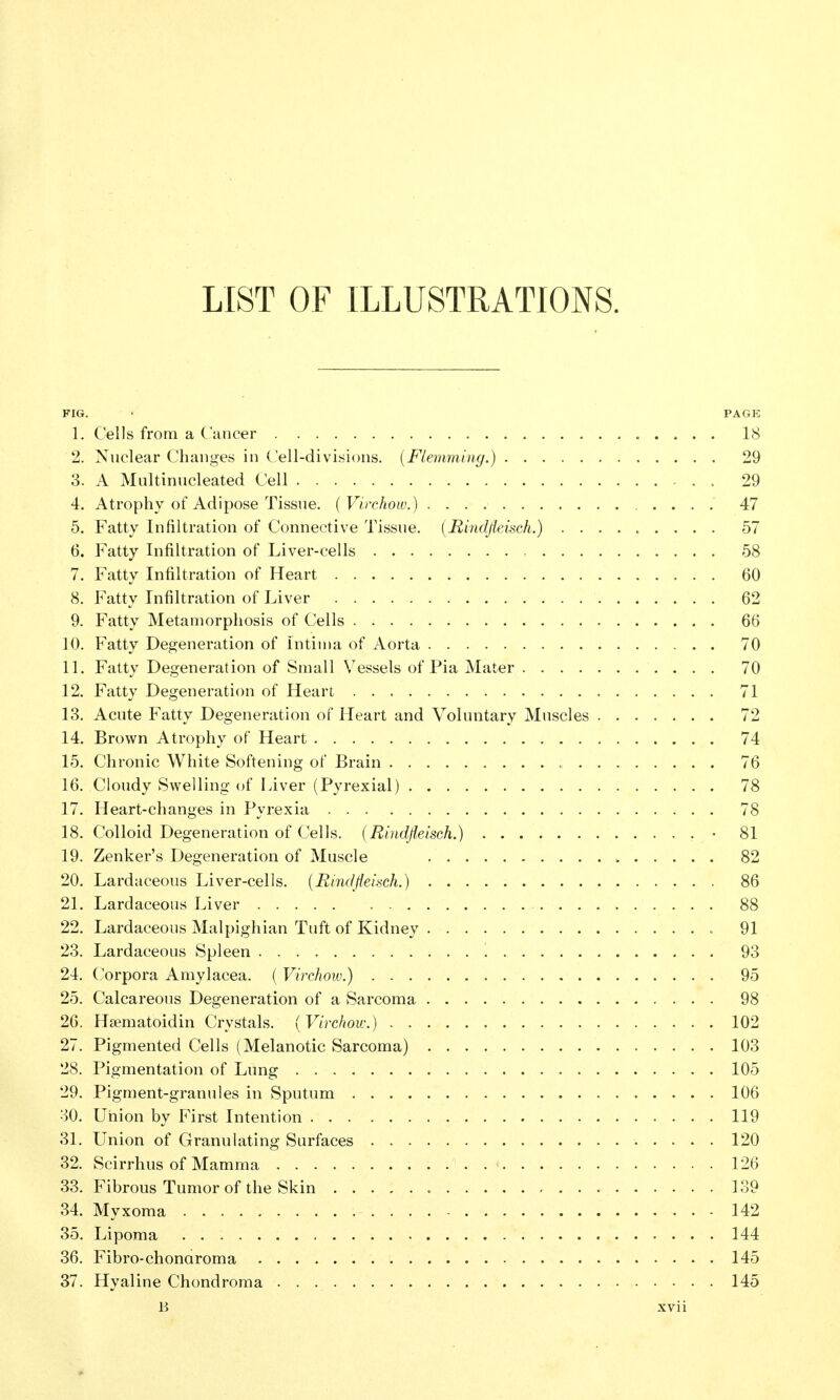 LIST OF ILLUSTRATIONS. FIG. ' PAGE 1. Cells from a C ancer 18 2. Nuclear Changes in Cell-divisicnis. {Flemming.) 29 3. A Multinucleated Cell 29 4. Atrophy of Adipose Tissue, (Virchow.) 47 5. Fatty Infiltration of Connective Tissue. {Rindfleisch.) ......... 57 6. Fatty Infiltration of Liver-cells 58 7. Fatty Infiltration of Heart 60 8. Fatty Infiltration of Liver 62 9. Fatty Metamorphosis of Cells 66 10. Fatty Degeneration of Intiiua of Aorta 70 11. Fatty Degeneration of Small Vessels of Pia Mater 70 12. Fatty Degeneration of Heart 71 13. Acute Fatty Degeneration of Heart and Voluntary Muscles 72 14. Brown Atrophy of Heart , 74 15. Chronic White Softening of Brain 76 16. Cloudy Swelling of Liver (Pyrexial) 78 17. Heart-changes in Pyrexia 78 18. Colloid Degeneration of Cells. {Rindfleisch.) • 81 19. Zenker's Degeneration of Muscle 82 20. Lardaceous Liver-cells. {Rindfleisch.) 86 21. Lardaceous Liver 88 22. Lardaceous Malpighian Tuft of Kidney 91 23. Lardaceous Spleen 93 24. Corpora Amylacea. ( Virchow.) 95 25. Calcareous Degeneration of a Sarcoma 98 26. Hsematoidin Crystals. {Virchow.) 102 27. Pigmented Cells (Melanotic Sarcoma) 103 28. Pigmentation of Lung 105 29. Pigment-granules in Sputum 106 30. Union by First Intention 119 31. Union of Granulating Surfaces 120 32. Scirrhus of Mamma 126 33. Fibrous Tumor of the Skin 139 34. Myxoma 142 35. Lipoma 144 36. Fibro-chonaroma 145 37. Hyaline Chondroma 145