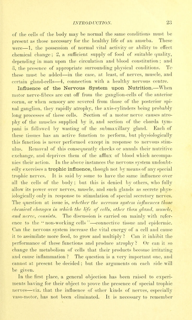 of the cells of the body may be normal the same conditions must be present as those necessary for the healthy life of an amoeba. These were—1, the possession of normal vital activity or ability to effect chemical change; 2, a sufficient supply of food of suitable quality, depending in man upon the circulation and blood constitution ; and 3, the presence of appropriate surrounding physical conditions. To these must be added—in the case, at least, of nerves, muscle, and certain gland-cells—4, connection with a healthy nervous centre. Influence of the Nervous System upon Nutrition.—When motor nerve-fibres are cut off from the ganglion-cells of the anterior cornu, or when sensory are severed from those of the posterior spi- nal ganglion, they rapidly atrophy, the axis-cylinders being probably long processes of these cells. Section of a motor nerve causes atro- phy of the muscles supplied by it, and section of the chorda tym- pani is folloAved by Avasting of the submaxillary gland. Each of these tissues has an active function to perform, but physiologically this function is never performed except in response to nervous stim- ulus. Removal of this consequently checks or annuls their nutritive exchange, and deprives them of the afflux of blood which accompa- nies their action. In the above instances the nervous system undoubt- edly exercises a trophic influence, though not by means of any special trophic nerves. It is said by some to have the same influence over all the cells of the body; but this is denied by others, who fully allow its power over nerves, muscle, and such glands as secrete phys- iologically only in response to stimulation of special secretory nerves. The question at issue is, iDheiher the neriwus system influences those chefjiical changes in tvhich the life of cells, other than gland, muscle^ and 7ierve, consists. The discussion is carried on mainly with refer- ence to the non-w^orking cells —connective tissue and epidermic. Can the nervous system increase the vital energy of a cell and cause it to assimilate more food, to grow and multiply ? Can it inhibit the performance of these functions and produce atrophy ? Or can it so change the metabolism of cells that their products become irritating and cause inflammation ? The question is a very important one, and cannot at present be decided; but the arguments on each side will be given. In the first place, a general objection has been raised to experi- ments having for their object to prove the presence of special trophic nerves—viz. that the influence of other kinds of nerves, especially vaso-motor, has not been eliminated. It is necessary to remember