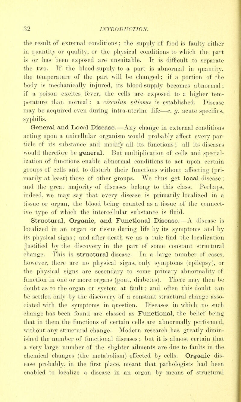 the result of external conditions ; the supply of food is faulty either in quantity or quality, or the physical conditions to which the part is or has been exposed are unsuitable. It is difficult to separate the two. If the blood-supply to a part is abnormal in quantity, the temperature of the part will be changed; if a portion of the body is mechanically injured, its blood-supply becomes abnormal; if a poison excites fever, the cells are exposed to a higher tem- perature than normal: a circulus vitiosus is established. Disease may be acquired even during intra-uterine life—e. g. acute specifics, syphilis. General and Local Disease.—Any change in external conditions acting upon a unicellular organism Avould probably affect every par- ticle of its substance and modify all its functions ; all its diseases would therefore be general. But multiplication of cells and special- ization of functions enable abnormal conditions to act upon certain groups of cells and to disturb their functions without affecting (pri- marily at least) those of other groups. We thus get local disease; and the great majority of diseases belong to this class. Perhaps, indeed, we may say that every disease is primarily localized in a tissue or organ, the blood being counted as a tissue of the connect- ive type of wdiich the intercellular substance is fluid. Structural, Org'anic, and Functional Disease.—A disease is localized in an orga.n or tissue during life by its symptoms and by its physical signs: and after death we as a rule find the localization justified by the discovery in the part of some constant structural change. This is structural disease. In a large number of cases, however, there are no physical signs, only symptoms (epilepsy), or the physical signs are secondary to some primary abnormality of function in one or more organs (gout, diabetes). There may then be doubt as to the organ or system at fault; and often this doubt can be settled only by the discovery of a constant structural change asso- ciated with the symptoms in question. Diseases in which no such chano;e has been found are classed as Functional, the belief beins: that in them the functions of certain cells are abnormally performed, without any structural change. Modern research has greatly dimin- ished the number of functional diseases ; but it is almost certain that a very large number of the slighter ailments are due to faults in the chemical changes (the metabolism) effected by cells. Org'anic dis- ease probably, in the first place, meant that pathologists had been enabled to localize a disease in an organ by means of structural