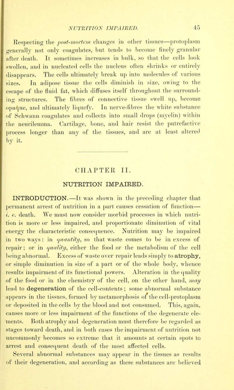 Respecting the post-mortem changes in other tissues—protoplasm generally not only coagulates, but tends to become finely granular after death. It sometimes increases in bulk, so that the cells look swollen, and in nucleated cells the nucleus often shrinks or entirely disappears. The cells ultimately break up into molecules of various sizes. In adipose tissue the cells diminish in size, owing to the escape of the fluid fat, which diftuses itself throughout the surround- ing structures. The fibres of connective tissue swell up, become opa(*iue, and ultimately liquefy. In nerve-fibres the white substance of Schwann coagulates and collects into small drops (myelin) within the neurilemma. Cartilage, bone, and hair resist the putrefactive process longer than any of the tissues, and are at least altered by it. CHAPTER II. NUTRITION IMPAIRED. INTRODUCTION.—It was shown in the preceding chapter that permanent arrest of nutrition in a part causes cessation of function— i. e. death. We must now consider morbid processes in wdiicli nutri- tion is more or less impaired, and proportionate diminution of vital energy the characteristic consequence. Nutrition may be impaired in tw^o ways: in quantity^ so that waste comes to be in excess of repair; or in quality^ either the food or the metabolism of the cell being abnormal. Excess of waste over repair leads simply to atrophy, or simple diminution in size of a part or of the wdiole body, whence results impairment of its functional powers. Alteration in the quality of the food or in the chemistry of the cell, on the other hand, may lead to degeneration of the cell-contents; some abnormal substance appears in the tissues, formed by metamorphosis o^the cell-protoplasm or deposited in the cells by the blood and not consumed. This, again, causes more or less impairment of the functions of the degenerate ele- ments. Both atrophy and degeneration must therefore be regarded as stages toward death, and in both cases the impairment of nutrition not uncommonly becomes so extreme that it amounts at certain spots to arrest and consequent death of the most affected cells. Several abnormal substances may appear in the tissues as results of their degeneration, and according as these substances are believed
