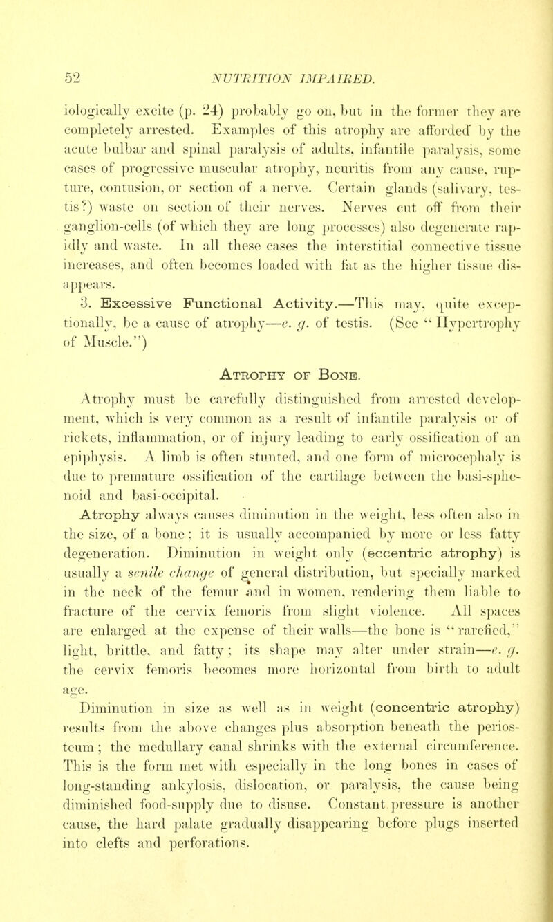 iologically excite (p. 24) probably go on, but in the former they are completely arrested. Examples of this atrophy are afforded* by the acute bulbar and spinal paralysis of adults, infantile paralysis, some cases of progressive muscular atrophy, neuritis from any cause, rup- ture, contusion, or section of a nerve. Certain glands (salivary, tes- tis?) waste on section of their nerves. Nerves cut off from their ganglion-cells (of which they are long processes) also degenerate rap- idly and waste. In all these cases the interstitial connective tissue increases, and often becomes loaded with fat as the higher tissue dis- appears. 3. Excessive Functional Activity.—This may, quite excep- tionally, be a cause of atrophy—e. g. of testis. (See  Hypertrophy of Muscle.) Atrophy of Bone. Atrophy must l)e carefully distinguished from arrested develop- ment, which is very common as a result of infantile paralysis or of rickets, inflammation, or of injury leading to early ossification of an epiphysis. A limb is often stunted, and one form of microcephaly is due to premature ossification of the cartilage between the basi-sphe- noid and basi-occipital. Atrophy always causes diminution in the weight, less often also in the size, of a bone ; it is usually accompanied by more or less fatty degeneration. Diminution in weight only (eccentric atrophy) is usually a Simile change of general distribution, but specially marked in the neck of the femur and in women, rendering them liable to fracture of the cervix femoris from slight violence. All spaces are enlarged at the expense of their w^alls—the bone is rarefied, light, brittle, and fatty ; its shape may alter under strain—e. g. the cervix femoris becomes more horizontal from birth to adult age. Diminution in size as well as in weight (concentric atrophy) results from the above changes plus absorption beneath the perios- teum ; the medullary canal shrinks with the external circumference. This is the form met with especially in the long bones in cases of long-standing ankylosis, dislocation, or paralysis, the cause being diminished food-supply due to disuse. Constant pressure is another cause, the hard palate gradually disappearing before plugs inserted into clefts and perforations.