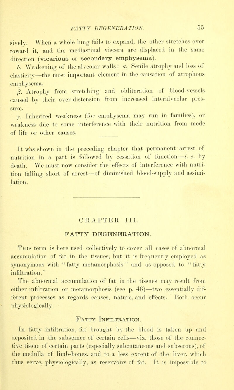 sively. When a whole lung ftiils to expand, the other stretches over toward it, and the mediastinal viscera are displaced in the same direction (vicarious or secondary emphysema). b. Weakening of the alveolar walls : a. Senile atrophy and loss of elasticity—the most important element in the causation of atrophous emphysema. /9. Atrophy from stretching and obliteration of blood-vessels caused by their over-distension from increased interalveolar pres- sure. y. Inherited weakness (for emphysema may run in families), or weakness due to some interference with their nutrition from mode of life or other causes. It Vas shown in the preceding chapter that permanent arrest of nutrition in a part is followed by cessation of function—L e. by death. We must noAV consider the effects of interference with nutri- tion falling short of arrest—of diminished blood-supply and assimi- lation. CHAPTER III. PATTY DEGENERATION. This term is here used collectively to cover all cases of abnormal accumulation of fat in the tissues, but it is frequently employed as synonymous with fatty metamorphosis  and as opposed to ''fatty infiltration. The abnormal accumulation of fat in the tissues may result from either infiltration or metamorphosis (see p. 46)—two essentially dif- ferent processes as regards causes, nature, and effects. Both occur physiologically. Fatty Infiltration. In fatty infiltration, fat brought by the blood is taken up and deposited in the substance of certain cells—viz. those of the connec- tive tissue of certain parts (especially subcutaneous and subserous), of the medulla of limb-bones, and to a less extent of the liver, which thus serve, physiologically, as reservoirs of fat. It is impossible to